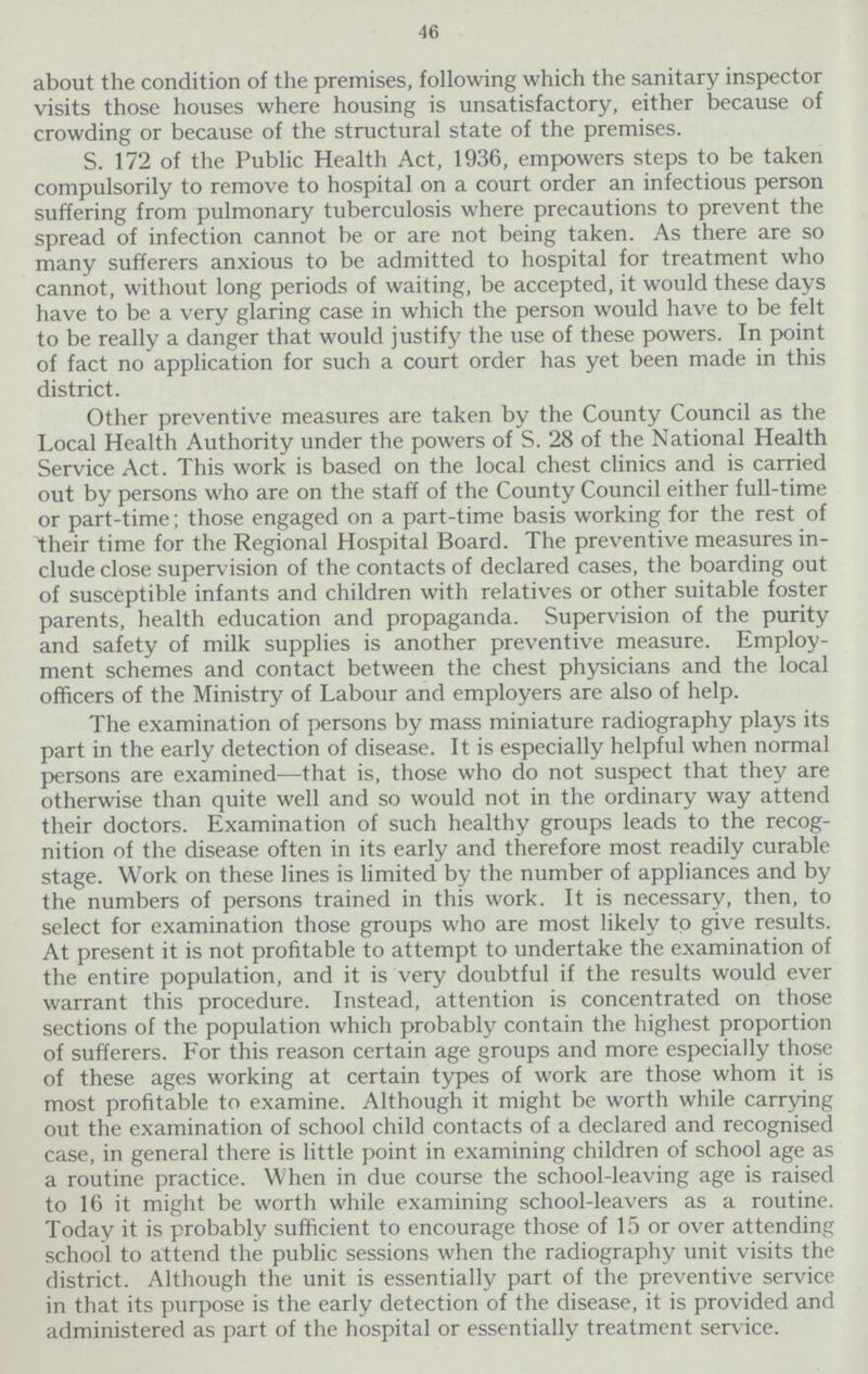 46 about the condition of the premises, following which the sanitary inspector visits those houses where housing is unsatisfactory, either because of crowding or because of the structural state of the premises. S. 172 of the Public Health Act, 1936, empowers steps to be taken compulsorily to remove to hospital on a court order an infectious person suffering from pulmonary tuberculosis where precautions to prevent the spread of infection cannot be or are not being taken. As there are so many sufferers anxious to be admitted to hospital for treatment who cannot, without long periods of waiting, be accepted, it would these days have to be a very glaring case in which the person would have to be felt to be really a danger that would justify the use of these powers. In point of fact no application for such a court order has yet been made in this district. Other preventive measures are taken by the County Council as the Local Health Authority under the powers of S. 28 of the National Health Service Act. This work is based on the local chest clinics and is carried out by persons who are on the staff of the County Council either full-time or part-time; those engaged on a part-time basis working for the rest of their time for the Regional Hospital Board. The preventive measures in clude close supervision of the contacts of declared cases, the boarding out of susceptible infants and children with relatives or other suitable foster parents, health education and propaganda. Supervision of the purity and safety of milk supplies is another preventive measure. Employ ment schemes and contact between the chest physicians and the local officers of the Ministry of Labour and employers are also of help. The examination of persons by mass miniature radiography plays its part in the early detection of disease. It is especially helpful when normal persons are examined—that is, those who do not suspect that they are otherwise than quite well and so would not in the ordinary way attend their doctors. Examination of such healthy groups leads to the recog nition of the disease often in its early and therefore most readily curable stage. Work on these lines is limited by the number of appliances and by the numbers of persons trained in this work. It is necessary, then, to select for examination those groups who are most likely to give results. At present it is not profitable to attempt to undertake the examination of the entire population, and it is very doubtful if the results would ever warrant this procedure. Instead, attention is concentrated on those sections of the population which probably contain the highest proportion of sufferers. For this reason certain age groups and more especially those of these ages working at certain types of work are those whom it is most profitable to examine. Although it might be worth while carrying out the examination of school child contacts of a declared and recognised case, in general there is little point in examining children of school age as a routine practice. When in due course the school-leaving age is raised to 16 it might be worth while examining school-leavers as a routine. Today it is probably sufficient to encourage those of 15 or over attending school to attend the public sessions when the radiography unit visits the district. Although the unit is essentially part of the preventive service in that its purpose is the early detection of the disease, it is provided and administered as part of the hospital or essentially treatment service.