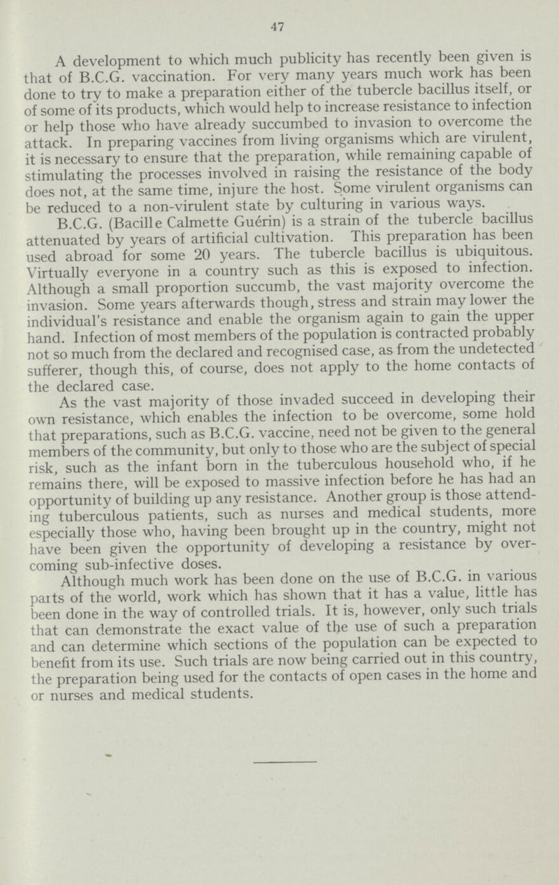 47 A development to which much publicity has recently been given is that of B.C.G. vaccination. For very many years much work has been done to try to make a preparation either of the tubercle bacillus itself, or of some of its products, which would help to increase resistance to infection or help those who have already succumbed to invasion to overcome the attack. In preparing vaccines from living organisms which are virulent, it is necessary to ensure that the preparation, while remaining capable of stimulating the processes involved in raising the resistance of the body does not, at the same time, injure the host. Some virulent organisms can be reduced to a non-virulent state by culturing in various ways. B.C.G. (Bacille Calmette Guerin) is a strain of the tubercle bacillus attenuated by years of artificial cultivation. This preparation has been used abroad for some 20 years. The tubercle bacillus is ubiquitous. Virtually everyone in a country such as this is exposed to infection. Although a small proportion succumb, the vast majority overcome the invasion. Some years afterwards though, stress and strain may lower the individual's resistance and enable the organism again to gain the upper hand. Infection of most members of the population is contracted probably not so much from the declared and recognised case, as from the undetected sufferer, though this, of course, does not apply to the home contacts of the declared case. As the vast majority of those invaded succeed in developing their own resistance, which enables the infection to be overcome, some hold that preparations, such as B.C.G. vaccine, need not be given to the general members of the community, but only to those who are the subject of special risk, such as the infant born in the tuberculous household who, if he remains there, will be exposed to massive infection before he has had an opportunity of building up any resistance. Another group is those attend ing tuberculous patients, such as nurses and medical students, more especially those who, having been brought up in the country, might not have been given the opportunity of developing a resistance by over coming sub-infective doses. Although much work has been done on the use of B.C.G. in various paits of the world, work which has shown that it has a value, little has been done in the way of controlled trials. It is, however, only such trials that can demonstrate the exact value of the use of such a preparation and can determine which sections of the population can be expected to benefit from its use. Such trials are now being carried out in this country, the preparation being used for the contacts of open cases in the home and or nurses and medical students.