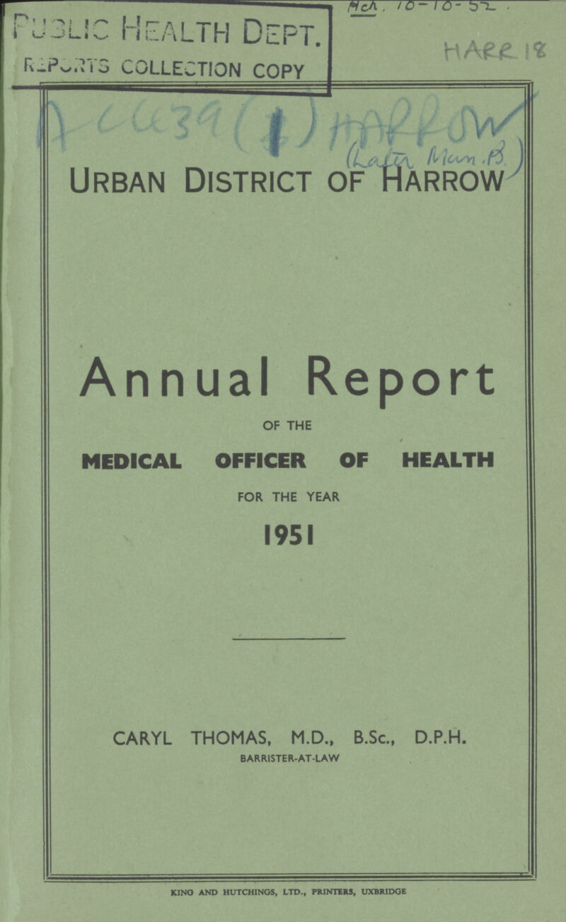 Public Health Dept. REPORTS COLLECTION COPY Urban District of Harrow Annual Report OF THE MEDICAL OFFICER OF HEALTH FOR THE YEAR 1951 CARYL THOMAS, M.D., B.Sc., D.P.H. BARRISTER-AT-LAW KINO AND HUTCHINGS, LTD., PRINTERS, UXBRIDGE