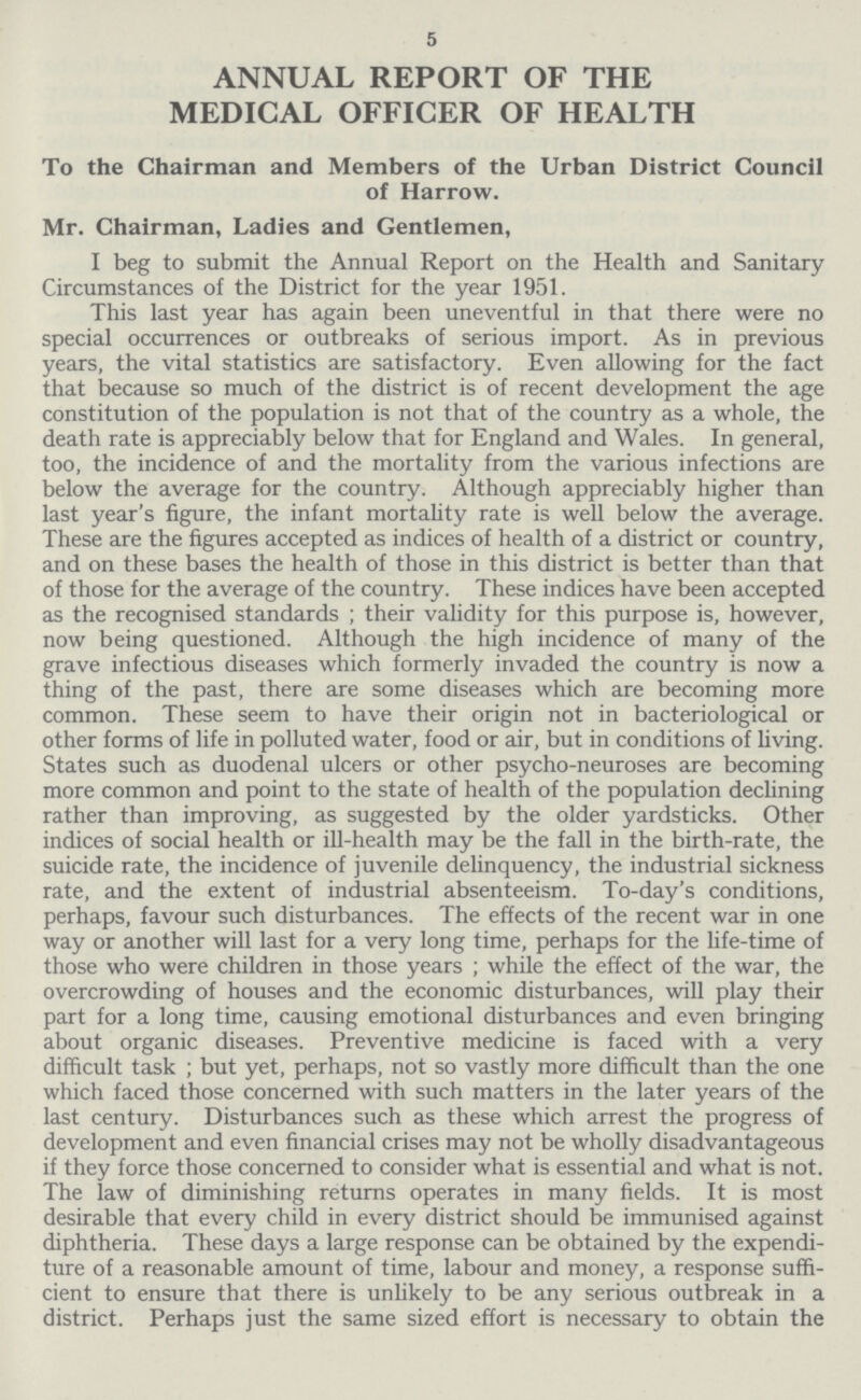 5 ANNUAL REPORT OF THE MEDICAL OFFICER OF HEALTH To the Chairman and Members of the Urban District Council of Harrow. Mr. Chairman, Ladies and Gentlemen, I beg to submit the Annual Report on the Health and Sanitary Circumstances of the District for the year 1951. This last year has again been uneventful in that there were no special occurrences or outbreaks of serious import. As in previous years, the vital statistics are satisfactory. Even allowing for the fact that because so much of the district is of recent development the age constitution of the population is not that of the country as a whole, the death rate is appreciably below that for England and Wales. In general, too, the incidence of and the mortality from the various infections are below the average for the country. Although appreciably higher than last year's figure, the infant mortality rate is well below the average. These are the figures accepted as indices of health of a district or country, and on these bases the health of those in this district is better than that of those for the average of the country. These indices have been accepted as the recognised standards ; their validity for this purpose is, however, now being questioned. Although the high incidence of many of the grave infectious diseases which formerly invaded the country is now a thing of the past, there are some diseases which are becoming more common. These seem to have their origin not in bacteriological or other forms of life in polluted water, food or air, but in conditions of living. States such as duodenal ulcers or other psycho-neuroses are becoming more common and point to the state of health of the population declining rather than improving, as suggested by the older yardsticks. Other indices of social health or ill-health may be the fall in the birth-rate, the suicide rate, the incidence of juvenile delinquency, the industrial sickness rate, and the extent of industrial absenteeism. To-day's conditions, perhaps, favour such disturbances. The effects of the recent war in one way or another will last for a very long time, perhaps for the life-time of those who were children in those years ; while the effect of the war, the overcrowding of houses and the economic disturbances, will play their part for a long time, causing emotional disturbances and even bringing about organic diseases. Preventive medicine is faced with a very difficult task ; but yet, perhaps, not so vastly more difficult than the one which faced those concerned with such matters in the later years of the last century. Disturbances such as these which arrest the progress of development and even financial crises may not be wholly disadvantageous if they force those concerned to consider what is essential and what is not. The law of diminishing returns operates in many fields. It is most desirable that every child in every district should be immunised against diphtheria. These days a large response can be obtained by the expendi ture of a reasonable amount of time, labour and money, a response suffi cient to ensure that there is unlikely to be any serious outbreak in a district. Perhaps just the same sized effort is necessary to obtain the