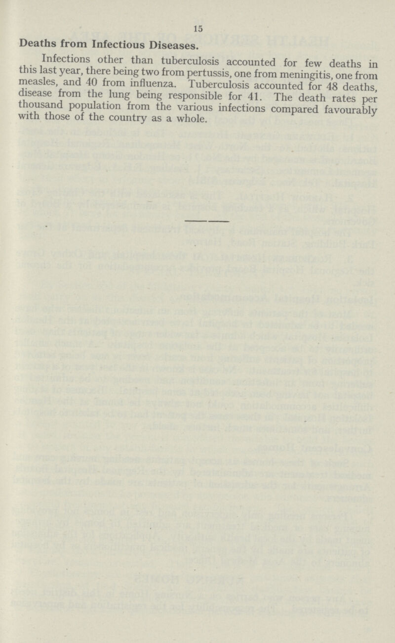 15 Deaths from Infectious Diseases. Infections other than tuberculosis accounted for few deaths in this last year, there being two from pertussis, one from meningitis, one from measles, and 40 from influenza. Tuberculosis accounted for 48 deaths, disease from the lung being responsible for 41. The death rates per thousand population from the various infections compared favourably with those of the country as a whole.