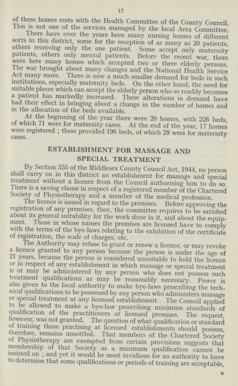 17 of these homes rests with the Health Committee of the County Council. This is not one of the services managed by the local Area Committee. There have over the years been many nursing homes of different sorts in this district, some for the reception of as many as 20 patients, others receiving only the one patient. Some accept only maternity patients, others only mental patients. Before the recent war, there were here many homes which accepted two or three elderly persons. The war brought about many changes and the National Health Service Act many more. There is now a much smaller demand for beds in such institutions, especially maternity beds. On the other hand, the need for suitable places which can accept the elderly person who so readily becomes a patient has markedly increased. These alterations in demand have had their effect in bringing about a change in the number of homes and in the allocation of the beds available. At the beginning of the year there were 20 homes, with 226 beds, of which 71 were for maternity cases. At the end of the year, 17 homes were registered ; these provided 196 beds, of which 29 were for maternity cases. ESTABLISHMENT FOR MASSAGE AND SPECIAL TREATMENT By Section 355 of the Middlesex County Council Act, 1944, no person shall carry on in this district an establishment for massage and special treatment without a licence from the Council authorising him to do so. There is a saving clause in respect of a registered member of the Chartered Society of Physiotherapy and a member of the medical profession. The licence is issued in regard to the premises. Before approving the registration of any premises, then, the committee requires to be satisfied about its general suitability for the work done in it, and about the equip ment. Those in whose names the premises are licensed have to comply with the terms of the bye-laws relating to the exhibition of the certificate of registration, the scale of charges, etc. The Authority may refuse to grant or renew a licence, or may revoke a licence granted to any person because the person is under the age of 21 years, because the person is considered unsuitable to hold the licence or in respect of any establishment in which massage or special treatment is or may be administered by any person who does not possess such treatment qualifications as may be reasonably necessary. Power is also given to the local authority to make bye-laws prescribing the tech nical qualifications to be possessed by any person who administers massage or special treatment at any licensed establishment. The Council applied to be allowed to make a bye-law prescribing minimum standards of qualification of the practitioners at licensed premises. The request, however, was not granted. The question of what qualification or standard of training those practising at licensed establishments should possess, therefore, remains unsettled. That members of the Chartered Society of Physiotherapy are exempted from certain provisions suggests that membership of that Society as a minimum qualification cannot be insisted on ; and yet it would be most invidious for an authority to have to determine that some qualifications or periods of training are acceptable, B