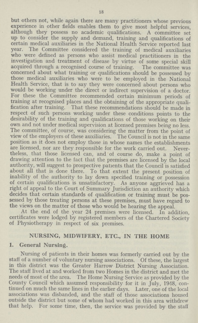 18 but others not, while again there are many practitioners whose previous experience in other fields enables them to give most helpful services, although they possess no academic qualifications. A committee set up to consider the supply and demand, training and qualifications of certain medical auxiliaries in the National Health Service reported last year. The Committee considered the training of medical auxiliaries who were defined as persons who assist medical practitioners in the investigation and treatment of disease by virtue of some special skill acquired through a recognised course of training. The committee was concerned about what training or qualifications should be possessed by those medical auxiliaries who were to be employed in the National Health Service, that is to say they were concerned about persons who would be working under the direct or indirect supervision of a doctor. For these the Committee recommended certain minimum periods of training at recognised places and the obtaining of the appropriate quali fication after training. That these recommendations should be made in respect of such persons working under these conditions points to the desirability of the training and qualifications of those working on their own and not under medical supervision at licensed premises being no less. The committee, of course, was considering the matter from the point of view of the employers of these auxiliaries. The Council is not in the same position as it does not employ those in whose names the establishments are licensed, nor are they responsible for the work carried out. Never theless, that those licensed can, and of course do, make a point of drawing attention to the fact that the premises are licensed by the local authority, will suggest to prospective patients that the Council is satisfied about all that is done there. To that extent the present position of inability of the authority to lay down specified training or possession of certain qualifications is unsatisfactory. As anyone aggrieved has a right of appeal to the Court of Summary Jurisdiction an authority which decides that certain standards of qualification or training must be pos sessed by those treating persons at these premises, must have regard to the views on the matter of those who would be hearing the appeal. At the end of the year 24 premises were licensed. In addition, certificates were lodged by registered members of the Chartered Society of Physiotherapy in respect of six premises. NURSING, MIDWIFERY, ETC., IN THE HOME 1. General Nursing. Nursing of patients in their homes was formerly carried out by the staff of a number of voluntary nursing associations. Of these, the largest in this district was the Greater Harrow District Nursing Association. The staff lived at and worked from two Homes in the district and met the needs of most of the area. The Home Nursing Service as provided by the County Council which assumed responsibility for it in July, 1948, con tinued on much the same lines in the earlier days. Later, one of the local associations was disbanded, and the staff of those associations housed outside the district but some of whom had worked in this area withdrew that help. For some time, then, the service was provided by the staff