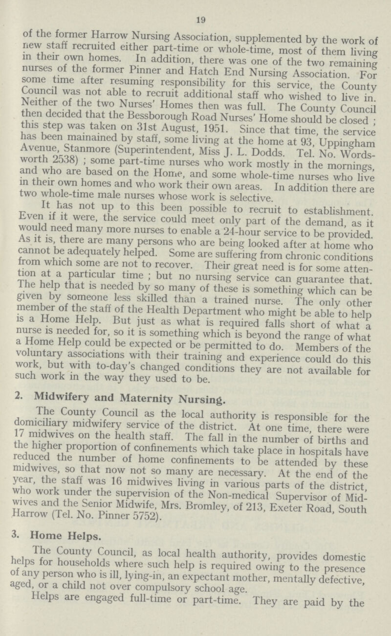 19 of the former Harrow Nursing Association, supplemented by the work of new staff recruited either part-time or whole-time, most of them living in their own homes. In addition, there was one of the two remaining nurses of the former Pinner and Hatch End Nursing Association. For some time after resuming responsibility for this service, the County Council was not able to recruit additional staff who wished to live in. Neither of the two Nurses' Homes then was full. The County Council then decided that the Bessborough Road Nurses' Home should be closed ; this step was taken on 31st August, 1951. Since that time, the service has been mainained by staff, some living at the home at 93, Uppingham Avenue, Stanmore (Superintendent, Miss J. L. Dodds. Tel. No. Words worth 2538) ; some part-time nurses who work mostly in the mornings, and who are based on the Home, and some whole-time nurses who live in their own homes and who work their own areas. In addition there are two whole-time male nurses whose work is selective. It has not up to this been possible to recruit to establishment. Even if it were, the service could meet only part of the demand, as it would need many more nurses to enable a 24-hour service to be provided. As it is, there are many persons who are being looked after at home who cannot be adequately helped. Some are suffering from chronic conditions from which some are not to recover. Their great need is for some atten tion at a particular time ; but no nursing service can guarantee that. The help that is needed by so many of these is something which can be given by someone less skilled than a trained nurse. The only other member of the staff of the Health Department who might be able to help is a Home Help. But just as what is required falls short of what a nurse is needed for, so it is something which is beyond the range of what a Home Help could be expected or be permitted to do. Members of the voluntary associations with their training and experience could do this work, but with to-day's changed conditions they are not available for such work in the way they used to be. 2. Midwifery and Maternity Nursing. The County Council as the local authority is responsible for the domiciliary midwifery service of the district. At one time, there were 17 midwives on the health staff. The fall in the number of births and the higher proportion of confinements which take place in hospitals have reduced the number of home confinements to be attended by these midwives, so that now not so many are necessary. At the end of the year, the staff was 16 midwives living in various parts of the district, who work under the supervision of the Non-medical Supervisor of Mid wives and the Senior Midwife, Mrs. Bromley, of 213, Exeter Road, South Harrow (Tel. No. Pinner 5752). 3. Home Helps. The County Council, as local health authority, provides domestic helps for households where such help is required owing to the presence of any person who is ill, lying-in, an expectant mother, mentally defective, aged, or a child not over compulsory school age. Helps are engaged full-time or part-time. They are paid by the