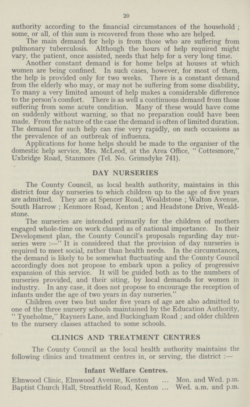 20 authority according to the financial circumstances of the household ; some, or all, of this sum is recovered from those who are helped. The main demand for help is from those who are suffering from pulmonary tuberculosis. Although the hours of help required might vary, the patient, once assisted, needs that help for a very long time. Another constant demand is for home helps at houses at which women are being confined. In such cases, however, for most of them, the help is provided only for two weeks. There is a constant demand from the elderly who may, or may not be suffering from some disability. To many a very limited amount of help makes a considerable difference to the person's comfort. There is as well a continuous demand from those suffering from some acute condition. Many of these would have come on suddenly without warning, so that no preparation could have been made. From the nature of the case the demand is often of limited duration. The demand for such help can rise very rapidly, on such occasions as the prevalence of an outbreak of influenza. Applications for home helps should be made to the organiser of the domestic help service, Mrs. McLeod, at the Area Office, Cottesmore, Uxbridge Road, Stanmore (Tel. No. Grimsdyke 741). DAY NURSERIES The County Council, as local health authority, maintains in this district four day nurseries to which children up to the age of five years are admitted. They are at Spencer Road, Wealdstone ; Walton Avenue, South Harrow ; Kenmore Road, Kenton ; and Headstone Drive, Weald stone. The nurseries are intended primarily for the children of mothers engaged whole-time on work classed as of national importance. In their Development plan, the County Council's proposals regarding day nur series were :— It is considered that the provision of day nurseries is required to meet social, rather than health needs. In the circumstances, the demand is likely to be somewhat fluctuating and the County Council accordingly does not propose to embark upon a policy of progressive expansion of this service. It will be guided both as to the numbers of nurseries provided, and their siting, by local demands for women in industry. In any case, it does not propose to encourage the reception of infants under the age of two years in day nurseries. Children over two but under five years of age are also admitted to one of the three nursery schools maintained by the Education Authority, Tyneholme, Rayners Lane, and Buckingham Road ; and older children to the nursery classes attached to some schools. CLINICS AND TREATMENT CENTRES The County Council as the local health authority maintains the following clinics and treatment centres in, or serving, the district :— Infant Welfare Centres. Elmwood Clinic, Elmwood Avenue, Kenton Mon. and Wed. p.m. Baptist Church Hall, Streatfield Road, Kenton Wed. a.m. and p.m.