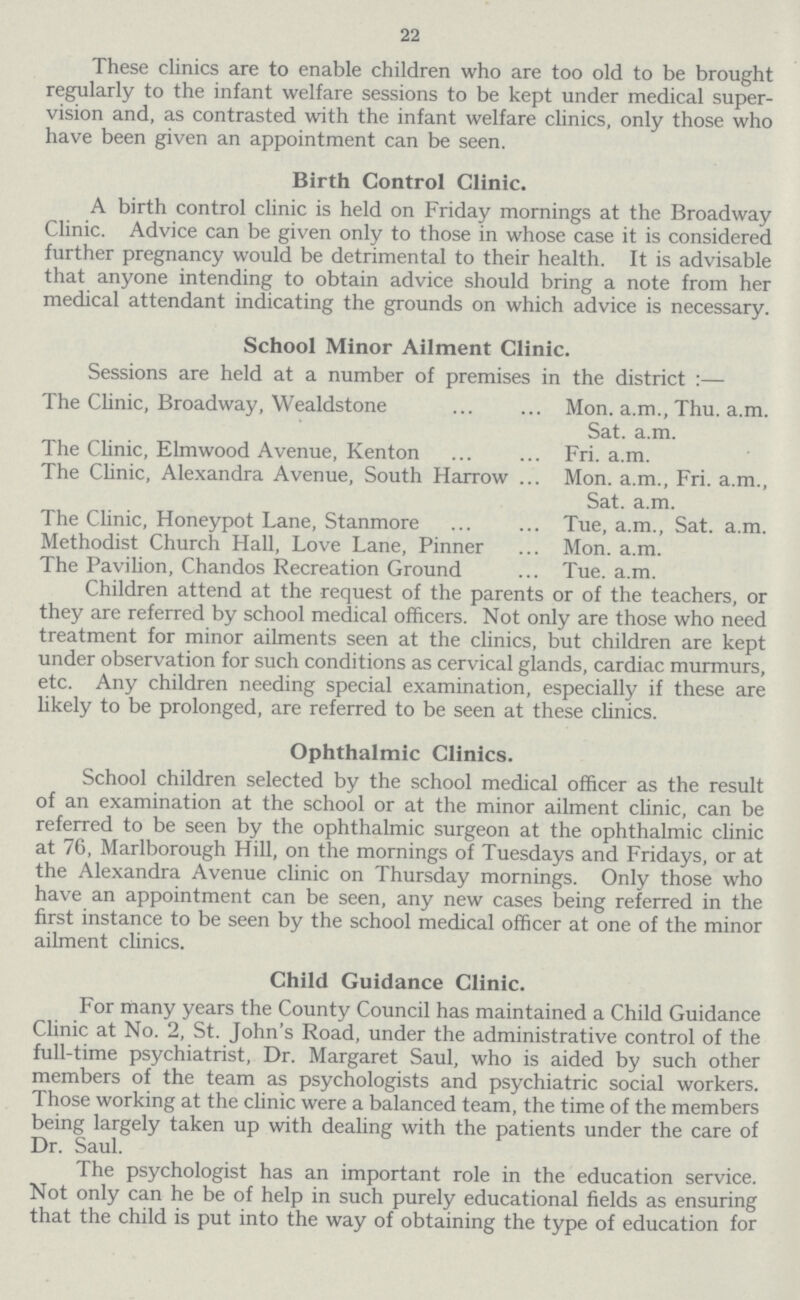 22 These clinics are to enable children who are too old to be brought regularly to the infant welfare sessions to be kept under medical super vision and, as contrasted with the infant welfare clinics, only those who have been given an appointment can be seen. Birth Control Clinic. A birth control clinic is held on Friday mornings at the Broadway Clinic. Advice can be given only to those in whose case it is considered further pregnancy would be detrimental to their health. It is advisable that anyone intending to obtain advice should bring a note from her medical attendant indicating the grounds on which advice is necessary. School Minor Ailment Clinic. Sessions are held at a number of premises in the district :— The Clinic, Broadway, Wealdstone Mon. a.m., Thu. a.m. Sat. a.m. The Clinic, Elmwood Avenue, Kenton Fri. a.m. The Clinic, Alexandra Avenue, South Harrow Mon. a.m., Fri. a.m., Sat. a.m. The Clinic, Honeypot Lane, Stanmore Tue, a.m., Sat. a.m. Methodist Church Hall, Love Lane, Pinner Mon. a.m. The Pavilion, Chandos Recreation Ground Tue. a.m. Children attend at the request of the parents or of the teachers, or they are referred by school medical officers. Not only are those who need treatment for minor ailments seen at the clinics, but children are kept under observation for such conditions as cervical glands, cardiac murmurs, etc. Any children needing special examination, especially if these are likely to be prolonged, are referred to be seen at these clinics. Ophthalmic Clinics. School children selected by the school medical officer as the result of an examination at the school or at the minor ailment clinic, can be referred to be seen by the ophthalmic surgeon at the ophthalmic clinic at 76, Marlborough Hill, on the mornings of Tuesdays and Fridays, or at the Alexandra Avenue clinic on Thursday mornings. Only those who have an appointment can be seen, any new cases being referred in the first instance to be seen by the school medical officer at one of the minor ailment clinics. Child Guidance Clinic. For many years the County Council has maintained a Child Guidance Clinic at No. 2, St. John's Road, under the administrative control of the full-time psychiatrist, Dr. Margaret Saul, who is aided by such other members of the team as psychologists and psychiatric social workers. Those working at the clinic were a balanced team, the time of the members being largely taken up with dealing with the patients under the care of Dr. Saul. The psychologist has an important role in the education service. Not only can he be of help in such purely educational fields as ensuring that the child is put into the way of obtaining the type of education for