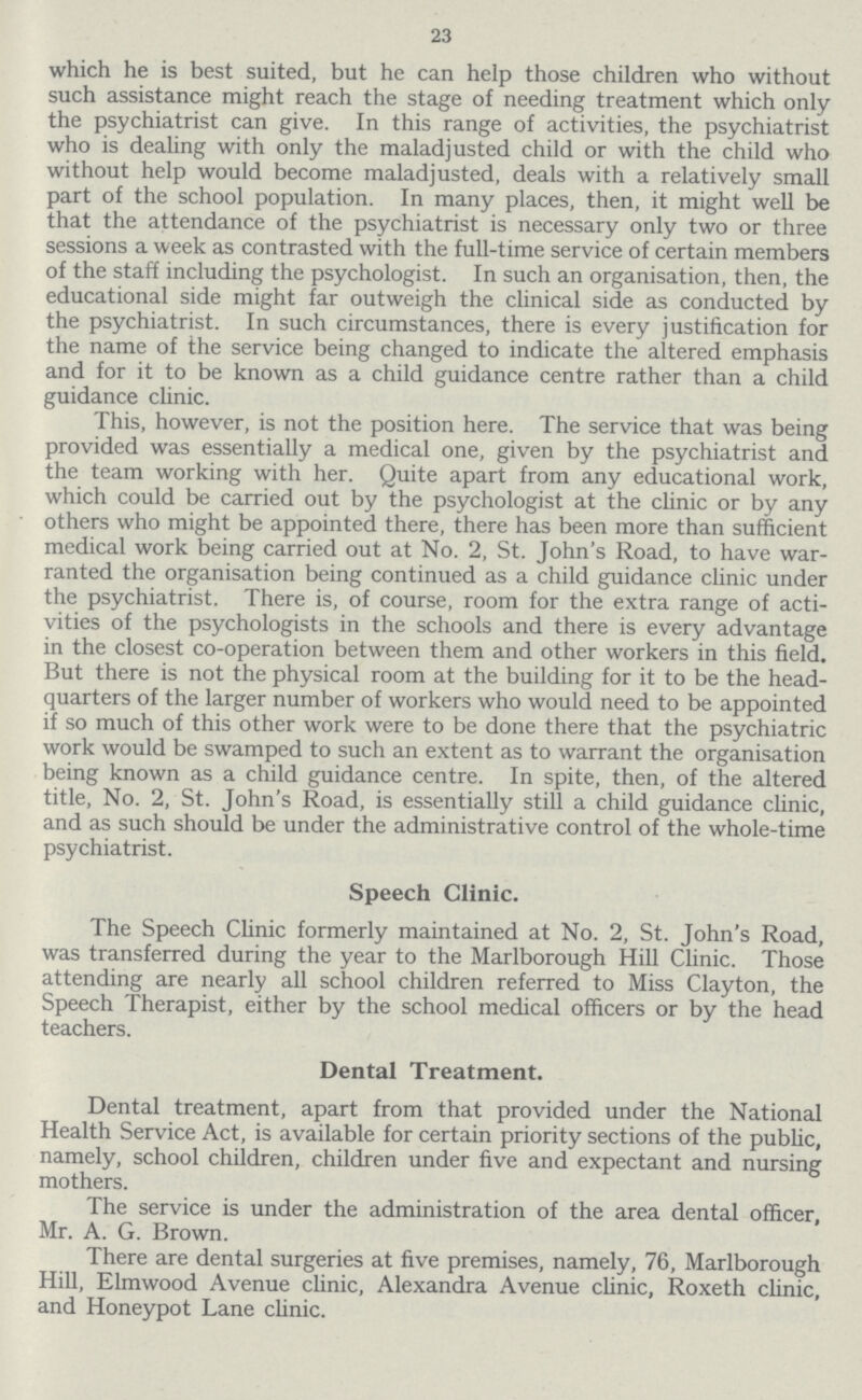 23 which he is best suited, but he can help those children who without such assistance might reach the stage of needing treatment which only the psychiatrist can give. In this range of activities, the psychiatrist who is dealing with only the maladjusted child or with the child who without help would become maladjusted, deals with a relatively small part of the school population. In many places, then, it might well be that the attendance of the psychiatrist is necessary only two or three sessions a week as contrasted with the full-time service of certain members of the staff including the psychologist. In such an organisation, then, the educational side might far outweigh the clinical side as conducted by the psychiatrist. In such circumstances, there is every justification for the name of the service being changed to indicate the altered emphasis and for it to be known as a child guidance centre rather than a child guidance clinic. This, however, is not the position here. The service that was being provided was essentially a medical one, given by the psychiatrist and the team working with her. Quite apart from any educational work, which could be carried out by the psychologist at the clinic or by any others who might be appointed there, there has been more than sufficient medical work being carried out at No. 2, St. John's Road, to have war ranted the organisation being continued as a child guidance clinic under the psychiatrist. There is, of course, room for the extra range of acti vities of the psychologists in the schools and there is every advantage in the closest co-operation between them and other workers in this field. But there is not the physical room at the building for it to be the head quarters of the larger number of workers who would need to be appointed if so much of this other work were to be done there that the psychiatric work would be swamped to such an extent as to warrant the organisation being known as a child guidance centre. In spite, then, of the altered title, No. 2, St. John's Road, is essentially still a child guidance clinic, and as such should be under the administrative control of the whole-time psychiatrist. Speech Clinic. The Speech Clinic formerly maintained at No. 2, St. John's Road, was transferred during the year to the Marlborough Hill Clinic. Those attending are nearly all school children referred to Miss Clayton, the Speech Therapist, either by the school medical officers or by the head teachers. Dental Treatment. Dental treatment, apart from that provided under the National Health Service Act, is available for certain priority sections of the public, namely, school children, children under five and expectant and nursing mothers. The service is under the administration of the area dental officer, Mr. A. G. Brown. There are dental surgeries at five premises, namely, 76, Marlborough Hill, Elmwood Avenue clinic, Alexandra Avenue clinic, Roxeth clinic, and Honeypot Lane clinic.