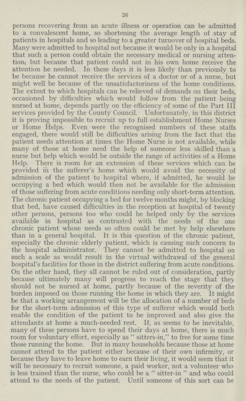 26 persons recovering from an acute illness or operation can be admitted to a convalescent home, so shortening the average length of stay of patients in hospitals and so leading to a greater turnover of hospital beds. Many were admitted to hospital not because it would be only in a hospital that such a person could obtain the necessary medical or nursing atten tion! but because that patient could not in his own home receive the attention he needed. In these days it is less likely than previously to be because he cannot receive the services of a doctor or of a nurse, but might well be because of the unsatisfactoriness of the home conditions. The extent to which hospitals can be relieved of demands on their beds, occasioned by difficulties which would follow from the patient being nursed at home, depends partly on the efficiency of some of the Part III services provided by the County Council. Unfortunately, in this district it is proving impossible to recruit up to full establishment Home Nurses or Home Helps. Even were the recognised numbers of these staffs engaged, there would still be difficulties arising from the fact that the patient needs attention at times the Home Nurse is not available, while many of those at home need the help of someone less skilled than a nurse but help which would be outside the range of activities of a Home Help. There is room for an extension of these services which can be provided in the sufferer's home which would avoid the necessity of admission of the patient to hospital where, if admitted, he would be occupying a bed which would then not be available for the admission of those suffering from acute conditions needing only short-term attention. The chronic patient occupying a bed for twelve months might, by blocking that bed, have caused difficulties in the reception at hospital of twenty other persons, persons too who could be helped only by the services available in hospital as contrasted with the needs of the one chronic patient whose needs so often could be met by help elsewhere than in a general hospital. It is this question of the chronic patient, especially the chronic elderly patient, which is causing such concern to the hospital administrator. They cannot be admitted to hospital on such a scale as would result in the virtual withdrawal of the general hospital's facilities for those in the district suffering from acute conditions. On the other hand, they all cannot be ruled out of consideration, partly because ultimately many will progress to reach the stage that they should not be nursed at home, partly because of the severity of the burden imposed on those running the home in which they are. It might be that a working arrangement will be the allocation of a number of beds for the short-term admission of this type of sufferer which would both enable the condition of the patient to be improved and also give the attendants at home a much-needed rest. If, as seems to be inevitable, many of these persons have to spend their days at home, there is much room for voluntary effort, especially as  sitters-in, to free for some time those running the home. But in many households because those at home cannot attend to the patient either because of their own infirmity, or because they have to leave home to earn their living, it would seem that it will be necessary to recruit someone, a paid worker, not a volunteer who is less trained than the nurse, who could be a  sitter-in  and who could attend to the needs of the patient. Until someone of this sort can be