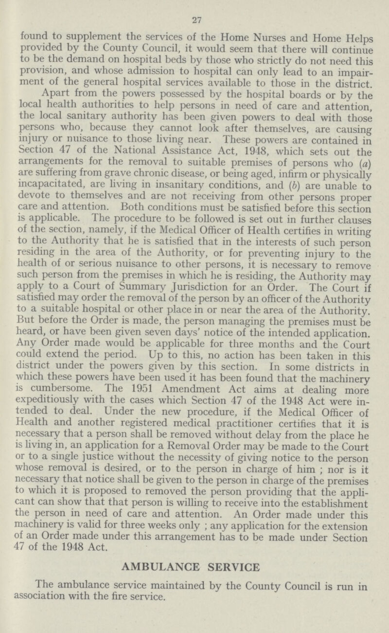 27 found to supplement the services of the Home Nurses and Home Helps provided by the County Council, it would seem that there will continue to be the demand on hospital beds by those who strictly do not need this provision, and whose admission to hospital can only lead to an impair ment of the general hospital services available to those in the district. Apart from the powers possessed by the hospital boards or by the local health authorities to help persons in need of care and attention, the local sanitary authority has been given powers to deal with those persons who, because they cannot look after themselves, are causing injury or nuisance to those living near. These powers are contained in Section 47 of the National Assistance Act, 1948, which sets out the arrangements for the removal to suitable premises of persons who (a) are suffering from grave chronic disease, or being aged, infirm or physically incapacitated, are living in insanitary conditions, and (b) are unable to devote to themselves and are not receiving from other persons proper care and attention. Both conditions must be satisfied before this section is applicable. The procedure to be followed is set out in further clauses of the section, namely, if the Medical Officer of Health certifies in writing to the Authority that he is satisfied that in the interests of such person residing in the area of the Authority, or for preventing injury to the health of or serious nuisance to other persons, it is necessary to remove such person from the premises in which he is residing, the Authority may apply to a Court of Summary Jurisdiction for an Order. The Court if satisfied may order the removal of the person by an officer of the Authority to a suitable hospital or other place in or near the area of the Authority. But before the Order is made, the person managing the premises must be heard, or have been given seven days' notice of the intended application. Any Order made would be applicable for three months and the Court could extend the period. Up to this, no action has been taken in this district under the powers given by this section. In some districts in which these powers have been used it has been found that the machinery is cumbersome. The 1951 Amendment Act aims at dealing more expeditiously with the cases which Section 47 of the 1948 Act were in tended to deal. Under the new procedure, if the Medical Officer of Health and another registered medical practitioner certifies that it is necessary that a person shall be removed without delay from the place he is living in, an application for a Removal Order may be made to the Court or to a single justice without the necessity of giving notice to the person whose removal is desired, or to the person in charge of him ; nor is it necessary that notice shall be given to the person in charge of the premises to which it is proposed to removed the person providing that the appli cant can show that that person is willing to receive into the establishment the person in need of care and attention. An Order made under this machinery is valid for three weeks only ; any application for the extension of an Order made under this arrangement has to be made under Section 47 of the 1948 Act. AMBULANCE SERVICE The ambulance service maintained by the County Council is run in association with the fire service.
