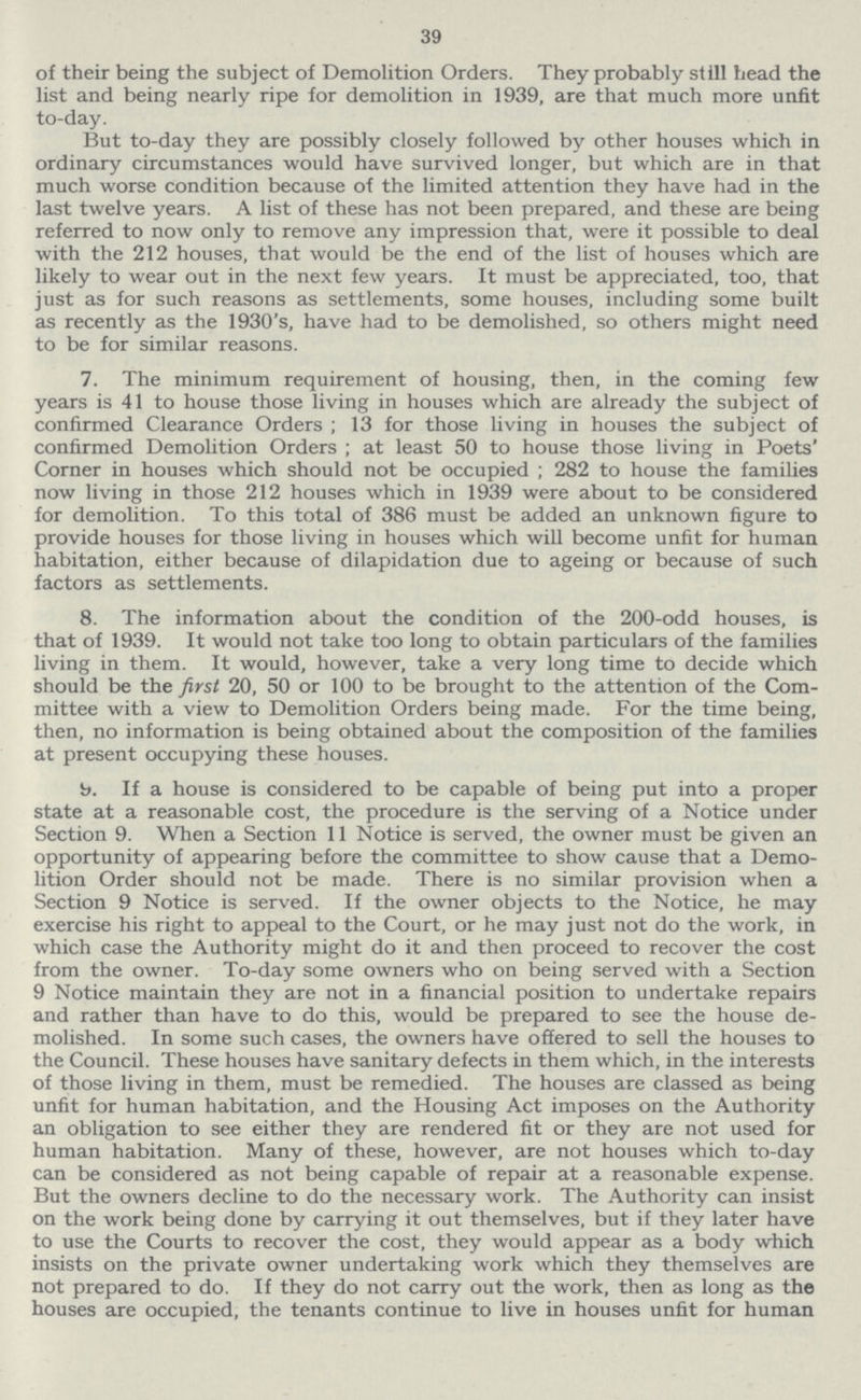 39 of their being the subject of Demolition Orders. They probably still head the list and being nearly ripe for demolition in 1939, are that much more unfit to-day. But to-day they are possibly closely followed by other houses which in ordinary circumstances would have survived longer, but which are in that much worse condition because of the limited attention they have had in the last twelve years. A list of these has not been prepared, and these are being referred to now only to remove any impression that, were it possible to deal with the 212 houses, that would be the end of the list of houses which are likely to wear out in the next few years. It must be appreciated, too, that just as for such reasons as settlements, some houses, including some built as recently as the 1930's, have had to be demolished, so others might need to be for similar reasons. 7. The minimum requirement of housing, then, in the coming few years is 41 to house those living in houses which are already the subject of confirmed Clearance Orders ; 13 for those living in houses the subject of confirmed Demolition Orders ; at least 50 to house those living in Poets' Corner in houses which should not be occupied ; 282 to house the families now living in those 212 houses which in 1939 were about to be considered for demolition. To this total of 386 must be added an unknown figure to provide houses for those living in houses which will become unfit for human habitation, either because of dilapidation due to ageing or because of such factors as settlements. 8. The information about the condition of the 200-odd houses, is that of 1939. It would not take too long to obtain particulars of the families living in them. It would, however, take a very long time to decide which should be the first 20, 50 or 100 to be brought to the attention of the Com mittee with a view to Demolition Orders being made. For the time being, then, no information is being obtained about the composition of the families at present occupying these houses. 9. If a house is considered to be capable of being put into a proper state at a reasonable cost, the procedure is the serving of a Notice under Section 9. When a Section 11 Notice is served, the owner must be given an opportunity of appearing before the committee to show cause that a Demo lition Order should not be made. There is no similar provision when a Section 9 Notice is served. If the owner objects to the Notice, he may exercise his right to appeal to the Court, or he may just not do the work, in which case the Authority might do it and then proceed to recover the cost from the owner. To-day some owners who on being served with a Section 9 Notice maintain they are not in a financial position to undertake repairs and rather than have to do this, would be prepared to see the house de molished. In some such cases, the owners have offered to sell the houses to the Council. These houses have sanitary defects in them which, in the interests of those living in them, must be remedied. The houses are classed as being unfit for human habitation, and the Housing Act imposes on the Authority an obligation to see either they are rendered fit or they are not used for human habitation. Many of these, however, are not houses which to-day can be considered as not being capable of repair at a reasonable expense. But the owners decline to do the necessary work. The Authority can insist on the work being done by carrying it out themselves, but if they later have to use the Courts to recover the cost, they would appear as a body which insists on the private owner undertaking work which they themselves are not prepared to do. If they do not carry out the work, then as long as the houses are occupied, the tenants continue to live in houses unfit for human