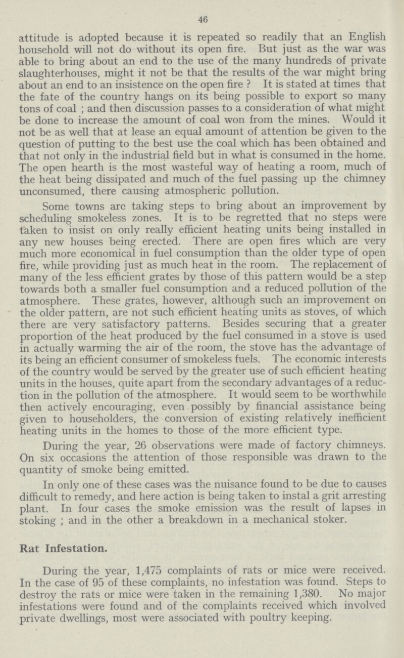 46 attitude is adopted because it is repeated so readily that an English household will not do without its open fire. But just as the war was able to bring about an end to the use of the many hundreds of private slaughterhouses, might it not be that the results of the war might bring about an end to an insistence on the open fire ? It is stated at times that the fate of the country hangs on its being possible to export so many tons of coal ; and then discussion passes to a consideration of what might be done to increase the amount of coal won from the mines. Would it not be as well that at lease an equal amount of attention be given to the question of putting to the best use the coal which has been obtained and that not only in the industrial field but in what is consumed in the home. The open hearth is the most wasteful way of heating a room, much of the heat being dissipated and much of the fuel passing up the chimney unconsumed, there causing atmospheric pollution. Some towns arc taking steps to bring about an improvement by scheduling smokeless zones. It is to be regretted that no steps were taken to insist on only really efficient heating units being installed in any new houses being erected. There are open fires which are very much more economical in fuel consumption than the older type of open fire, while providing just as much heat in the room. The replacement of many of the less efficient grates by those of this pattern would be a step towards both a smaller fuel consumption and a reduced pollution of the atmosphere. These grates, however, although such an improvement on the older pattern, are not such efficient heating units as stoves, of which there are very satisfactory patterns. Besides securing that a greater proportion of the heat produced by the fuel consumed in a stove is used in actually warming the air of the room, the stove has the advantage of its being an efficient consumer of smokeless fuels. The economic interests of the country would be served by the greater use of such efficient heating units in the houses, quite apart from the secondary advantages of a reduc tion in the pollution of the atmosphere. It would seem to be worthwhile then actively encouraging, even possibly by financial assistance being given to householders, the conversion of existing relatively inefficient heating units in the homes to those of the more efficient type. During the year, 26 observations were made of factory chimneys. On six occasions the attention of those responsible was drawn to the quantity of smoke being emitted. In only one of these cases was the nuisance found to be due to causes difficult to remedy, and here action is being taken to instal a grit arresting plant. In four cases the smoke emission was the result of lapses in stoking ; and in the other a breakdown in a mechanical stoker. Rat Infestation. During the year, 1,475 complaints of rats or mice were received. In the case of 95 of these complaints, no infestation was found. Steps to destroy the rats or mice were taken in the remaining 1,380. No major infestations were found and of the complaints received which involved private dwellings, most were associated with poultry keeping.