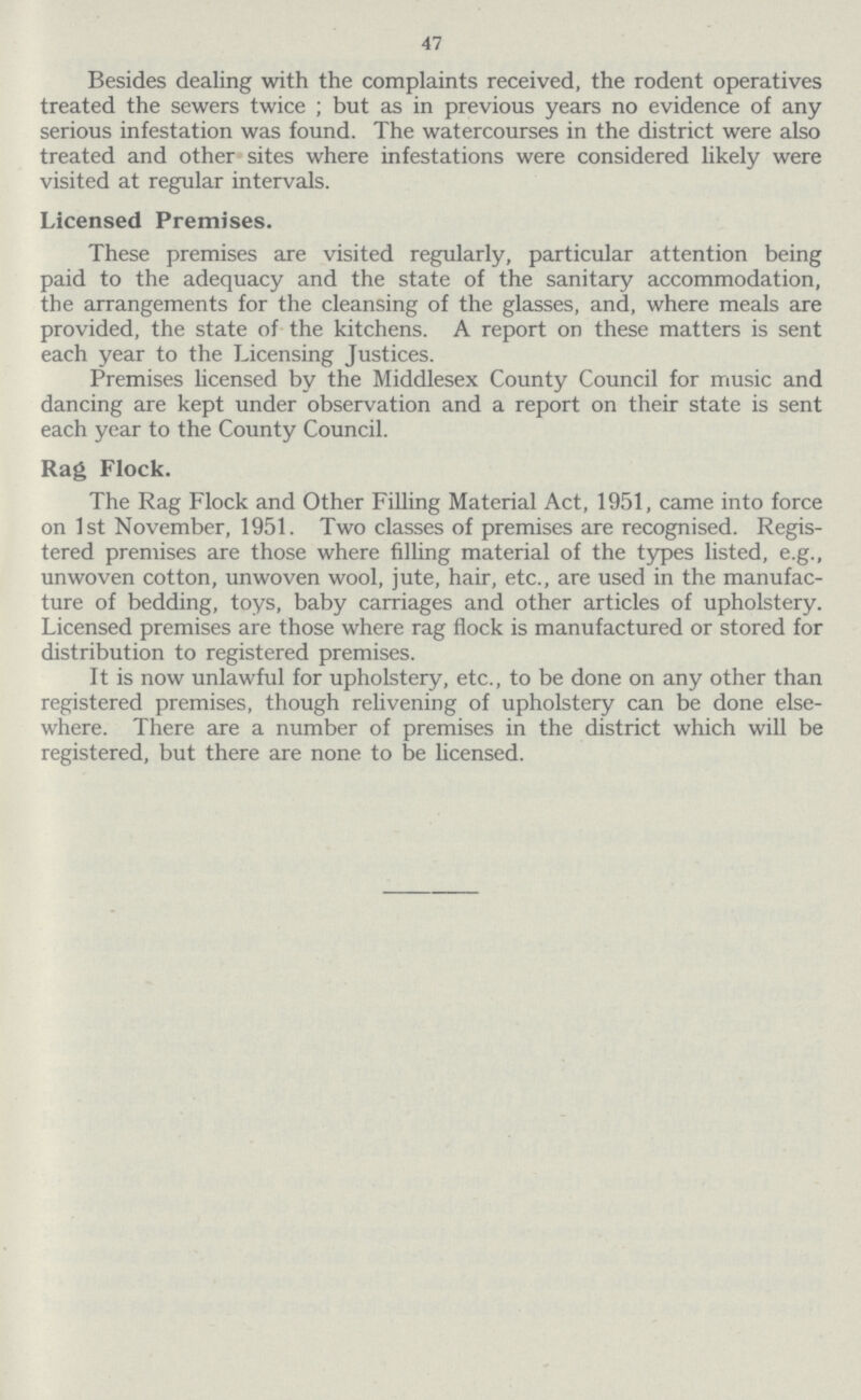 47 Besides dealing with the complaints received, the rodent operatives treated the sewers twice ; but as in previous years no evidence of any serious infestation was found. The watercourses in the district were also treated and other sites where infestations were considered likely were visited at regular intervals. Licensed Premises. These premises are visited regularly, particular attention being paid to the adequacy and the state of the sanitary accommodation, the arrangements for the cleansing of the glasses, and, where meals are provided, the state of the kitchens. A report on these matters is sent each year to the Licensing Justices. Premises licensed by the Middlesex County Council for music and dancing are kept under observation and a report on their state is sent each year to the County Council. Rag Flock. The Rag Flock and Other Filling Material Act, 1951, came into force on 1st November, 1951. Two classes of premises are recognised. Regis tered premises are those where filling material of the types listed, e.g., unwoven cotton, unwoven wool, jute, hair, etc., are used in the manufac ture of bedding, toys, baby carriages and other articles of upholstery. Licensed premises are those where rag flock is manufactured or stored for distribution to registered premises. It is now unlawful for upholstery, etc., to be done on any other than registered premises, though relivening of upholstery can be done else where. There are a number of premises in the district which will be registered, but there are none to be licensed.