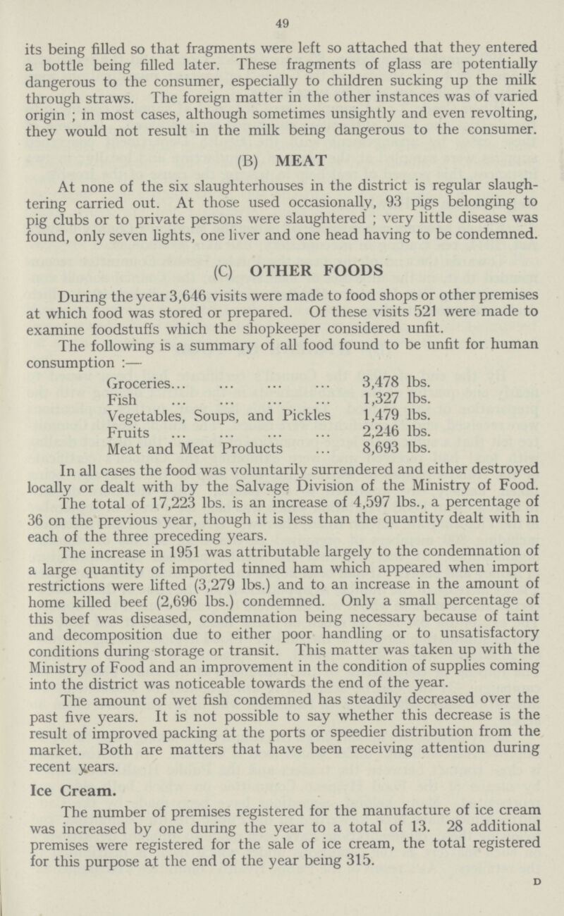 49 its being filled so that fragments were left so attached that they entered a bottle being filled later. These fragments of glass are potentially dangerous to the consumer, especially to children sucking up the milk through straws. The foreign matter in the other instances was of varied origin ; in most cases, although sometimes unsightly and even revolting, they would not result in the milk being dangerous to the consumer. (B) MEAT At none of the six slaughterhouses in the district is regular slaugh tering carried out. At those used occasionally, 93 pigs belonging to pig clubs or to private persons were slaughtered; very little disease was found, only seven lights, one liver and one head having to be condemned. (C) OTHER FOODS During the year 3,646 visits were made to food shops or other premises at which food was stored or prepared. Of these visits 521 were made to examine foodstuffs which the shopkeeper considered unfit. The following is a summary of all food found to be unfit for human consumption:— Groceries 3,478 lbs. Fish 1,327 lbs. Vegetables, Soups, and Pickles 1,479 lbs. Fruits 2,246 lbs. Meat and Meat Products 8,693 lbs. In all cases the food was voluntarily surrendered and either destroyed locally or dealt with by the Salvage Division of the Ministry of Food. The total of 17,223 lbs. is an increase of 4,597 lbs., a percentage of 36 on the previous year, though it is less than the quantity dealt with in each of the three preceding years. The increase in 1951 was attributable largely to the condemnation of a large quantity of imported tinned ham which appeared when import restrictions were lifted (3,279 lbs.) and to an increase in the amount of home killed beef (2,696 lbs.) condemned. Only a small percentage of this beef was diseased, condemnation being necessary because of taint and decomposition due to either poor handling or to unsatisfactory conditions during storage or transit. This matter was taken up with the Ministry of Food and an improvement in the condition of supplies coming into the district was noticeable towards the end of the year. The amount of wet fish condemned has steadily decreased over the past five years. It is not possible to say whether this decrease is the result of improved packing at the ports or speedier distribution from the market. Both are matters that have been receiving attention during recent years. Ice Cream. The number of premises registered for the manufacture of ice cream was increased by one during the year to a total of 13. 28 additional premises were registered for the sale of ice cream, the total registered for this purpose at the end of the year being 315. D