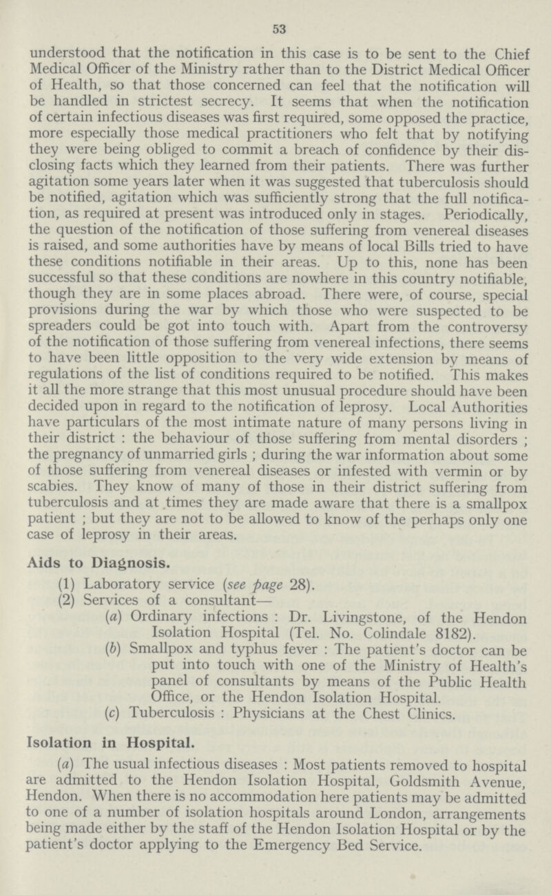 53 understood that the notification in this case is to be sent to the Chief Medical Officer of the Ministry rather than to the District Medical Officer of Health, so that those concerned can feel that the notification will be handled in strictest secrecy. It seems that when the notification of certain infectious diseases was first required, some opposed the practice, more especially those medical practitioners who felt that by notifying they were being obliged to commit a breach of confidence by their dis closing facts which they learned from their patients. There was further agitation some years later when it was suggested that tuberculosis should be notified, agitation which was sufficiently strong that the full notifica tion, as required at present was introduced only in stages. Periodically, the question of the notification of those suffering from venereal diseases is raised, and some authorities have by means of local Bills tried to have these conditions notifiable in their areas. Up to this, none has been successful so that these conditions are nowhere in this country notifiable, though they are in some places abroad. There were, of course, special provisions during the war by which those who were suspected to be spreaders could be got into touch with. Apart from the controversy of the notification of those suffering from venereal infections, there seems to have been little opposition to the very wide extension by means of regulations of the list of conditions required to be notified. This makes it all the more strange that this most unusual procedure should have been decided upon in regard to the notification of leprosy. Local Authorities have particulars of the most intimate nature of many persons living in their district: the behaviour of those suffering from mental disorders; the pregnancy of unmarried girls; during the war information about some of those suffering from venereal diseases or infested with vermin or by scabies. They know of many of those in their district suffering from tuberculosis and at times they are made aware that there is a smallpox patient ; but they are not to be allowed to know of the perhaps only one case of leprosy in their areas. Aids to Diagnosis. (1) Laboratory service (see page 28). (2) Services of a consultant— (a) Ordinary infections : Dr. Livingstone, of the Hendon Isolation Hospital (Tel. No. Colindale 8182). (b) Smallpox and typhus fever : The patient's doctor can be put into touch with one of the Ministry of Health's panel of consultants by means of the Public Health Office, or the Hendon Isolation Hospital. (c) Tuberculosis : Physicians at the Chest Clinics. Isolation in Hospital. (a) The usual infectious diseases: Most patients removed to hospital are admitted to the Hendon Isolation Hospital, Goldsmith Avenue, Hendon. When there is no accommodation here patients may be admitted to one of a number of isolation hospitals around London, arrangements being made either by the staff of the Hendon Isolation Hospital or by the patient's doctor applying to the Emergency Bed Service.