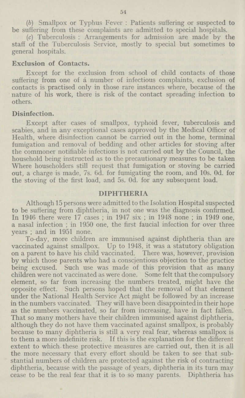 54 (6) Smallpox or Typhus Fever: Patients suffering or suspected to be suffering from these complaints are admitted to special hospitals. (c) Tuberculosis: Arrangements for admission are made by the staff of the Tuberculosis Service, mostly to special but sometimes to general hospitals. Exclusion of Contacts. Except for the exclusion from school of child contacts of those suffering from one of a number of infectious complaints, exclusion of contacts is practised only in those rare instances where, because of the nature of his work, there is risk of the contact spreading infection to others. Disinfection. Except after cases of smallpox, typhoid fever, tuberculosis and scabies, and in any exceptional cases approved by the Medical Officer of Health, where disinfection cannot be carried out in the home, terminal fumigation and removal of bedding and other articles for stoving after the commoner notifiable infections is not carried out by the Council, the household being instructed as to the precautionary measures to be taken Where householders still request that fumigation or stoving be carried out, a charge is made, 7s. 6d. for fumigating the room, and 10s. Od. for the stoving of the first load, and 5s. Od. for any subsequent load. DIPHTHERIA Although 15 persons were admitted to the Isolation Hospital suspected to be suffering from diphtheria, in not one was the diagnosis confirmed. In 1946 there were 17 cases; in 1947 six; in 1948 none; in 1949 one, a nasal infection; in 1950 one, the first faucial infection for over three years; and in 1951 none. To-day, more children are immunised against diphtheria than are vaccinated against smallpox. Up to 1948, it was a statutory obligation on a parent to have his child vaccinated. There was, however, provision by which those parents who had a conscientious objection to the practice being excused. Such use was made of this provision that as many children were not vaccinated as were done. Some felt that the compulsory element, so far from increasing the numbers treated, might have the opposite effect. Such persons hoped that the removal of that element under the National Health Service Act might be followed by an increase in the numbers vaccinated. They will have been disappointed in their hope as the numbers vaccinated, so far from increasing, have in fact fallen. That so many mothers have their children immunised against diphtheria, although they do not have them vaccinated against smallpox, is probably because to many diphtheria is still a very real fear, whereas smallpox is to them a more indefinite risk. If this is the explanation for the different extent to which these protective measures are carried out, then it is all the more necessary that every effort should be taken to see that sub stantial numbers of children are protected against the risk of contracting diphtheria, because with the passage of years, diphtheria in its turn may cease to be the real fear that it is to so many parents. Diphtheria has