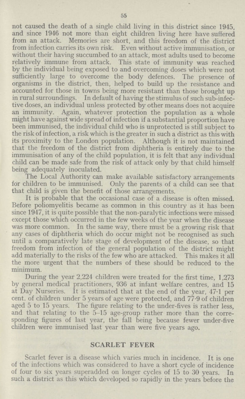 55 not caused the death of a single child living in this district since 1945, and since 1946 not more than eight children living here have suffered from an attack. Memories are short, and this freedom of the district from infection carries its own risk. Even without active immunisation, or without their having succumbed to an attack, most adults used to become relatively immune from attack. This state of immunity was reached by the individual being exposed to and overcoming doses which were not sufficiently large to overcome the body defences. The presence of organisms in the district, then, helped to build up the resistance and accounted for those in towns being more resistant than those brought up in rural surroundings. In default of having the stimulus of such sub-infec tive doses, an individual unless protected by other means does not acquire an immunity. Again, whatever protection the population as a whole might have against wide spread of infection if a substantial proportion have been immunised, the individual child who is unprotected is still subject to the risk of infection, a risk which is the greater in such a district as this with its proximity to the London population. Although it is not maintained that the freedom of the district from diphtheria is entirely due to the immunisation of any of the child population, it is felt that any individual child can be made safe from the risk of attack only by that child himself being adequately inoculated. The Local Authority can make available satisfactory arrangements for children to be immunised. Only the parents of a child can see that that child is given the benefit of those arrangements. It is probable that the occasional case of a disease is often missed. Before poliomyelitis became as common in this country as it has been since 1947, it is quite possible that the non-paralytic infections were missed except those which occurred in the few weeks of the year when the disease was more common. In the same way, there must be a growing risk that any cases of diphtheria which do occur might not be recognised as such until a comparatively late stage of development of the disease, so that freedom from infection of the general population of the district might add materially to the risks of the few who are attacked. This makes it all the more urgent that the numbers of these should be reduced to the minimum. During the year 2,224 children were treated for the first time, 1,273 by general medical practitioners, 936 at infant welfare centres, and 15 at Day Nurseries. It is estimated that at the end of the year, 47.1 per cent. of children under 5 years of age were protected, and 77.9 of children aged 5 to 15 years. The figure relating to the under-fives is rather less, and that relating to the 5-15 age-group rather more than the corre sponding figures of last year, the fall being because fewer under-five children were immunised last year than were five years ago. SCARLET FEVER Scarlet fever is a disease which varies much in incidence. It is one of the infections which was considered to have a short cycle of incidence of four to six years superadded on longer cycles of 15 to 30 years. In such a district as this which developed so rapidly in the years before the
