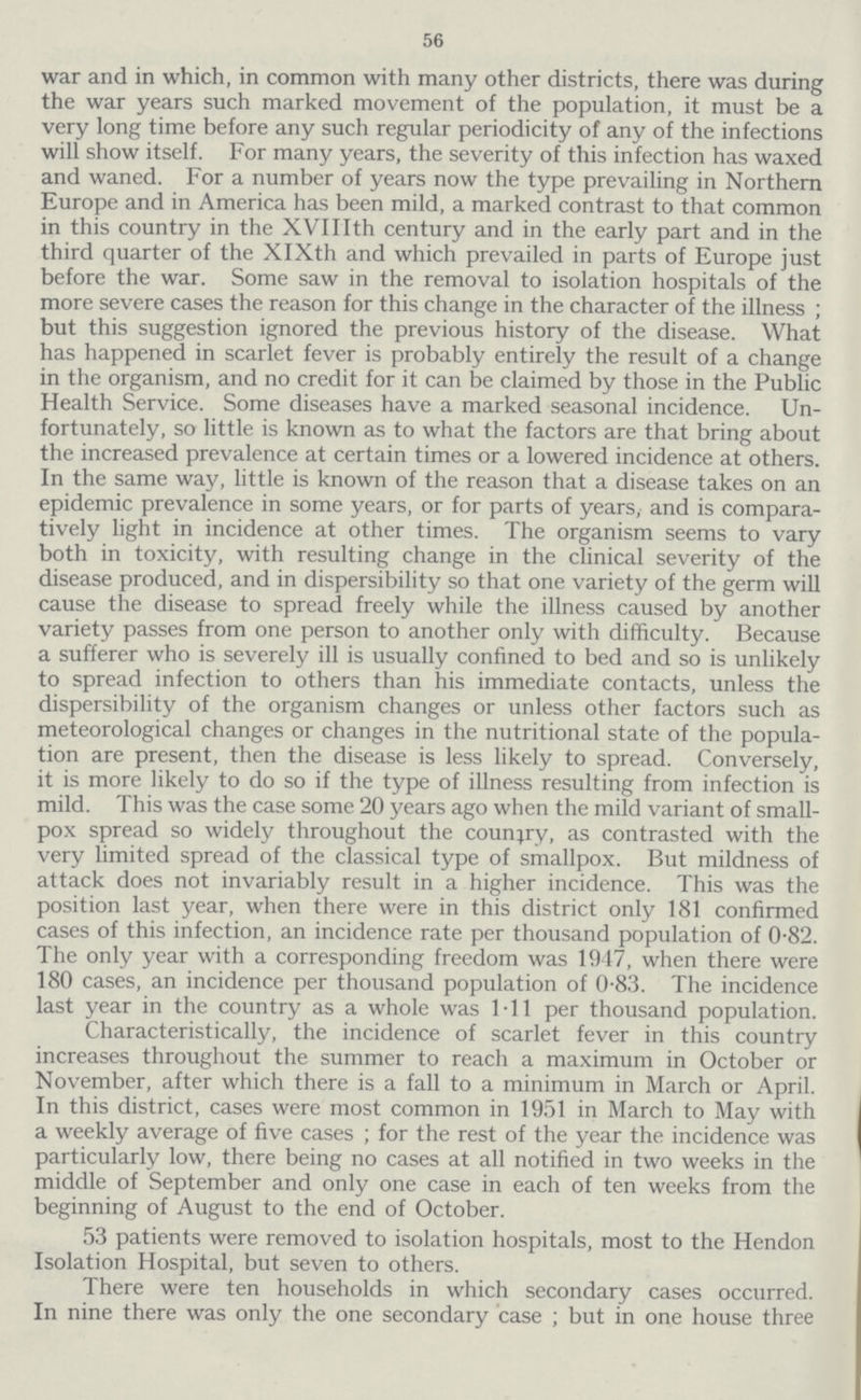 56 war and in which, in common with many other districts, there was during the war years such marked movement of the population, it must be a very long time before any such regular periodicity of any of the infections will show itself. For many years, the severity of this infection has waxed and waned. For a number of years now the type prevailing in Northern Europe and in America has been mild, a marked contrast to that common in this country in the XVIIIth century and in the early part and in the third quarter of the XlXth and which prevailed in parts of Europe just before the war. Some saw in the removal to isolation hospitals of the more severe cases the reason for this change in the character of the illness ; but this suggestion ignored the previous history of the disease. What has happened in scarlet fever is probably entirely the result of a change in the organism, and no credit for it can be claimed by those in the Public Health Service. Some diseases have a marked seasonal incidence. Un fortunately, so little is known as to what the factors are that bring about the increased prevalence at certain times or a lowered incidence at others. In the same way, little is known of the reason that a disease takes on an epidemic prevalence in some years, or for parts of years, and is compara tively light in incidence at other times. The organism seems to vary both in toxicity, with resulting change in the clinical severity of the disease produced, and in dispersibility so that one variety of the germ will cause the disease to spread freely while the illness caused by another variety passes from one person to another only with difficulty. Because a sufferer who is severely ill is usually confined to bed and so is unlikely to spread infection to others than his immediate contacts, unless the dispersibility of the organism changes or unless other factors such as meteorological changes or changes in the nutritional state of the popula tion are present, then the disease is less likely to spread. Conversely, it is more likely to do so if the type of illness resulting from infection is mild. This was the case some 20 years ago when the mild variant of small pox spread so widely throughout the country, as contrasted with the very limited spread of the classical type of smallpox. But mildness of attack does not invariably result in a higher incidence. This was the position last year, when there were in this district only 181 confirmed cases of this infection, an incidence rate per thousand population of 0.82. The only year with a corresponding freedom was 1947, when there were 180 cases, an incidence per thousand population of 0.83. The incidence last year in the country as a whole was 1.11 per thousand population. Characteristically, the incidence of scarlet fever in this country increases throughout the summer to reach a maximum in October or November, after which there is a fall to a minimum in March or April. In this district, cases were most common in 1951 in March to May with a weekly average of five cases; for the rest of the year the incidence was particularly low, there being no cases at all notified in two weeks in the middle of September and only one case in each of ten weeks from the beginning of August to the end of October. 53 patients were removed to isolation hospitals, most to the Hendon Isolation Hospital, but seven to others. There were ten households in which secondary cases occurred. In nine there was only the one secondary case; but in one house three