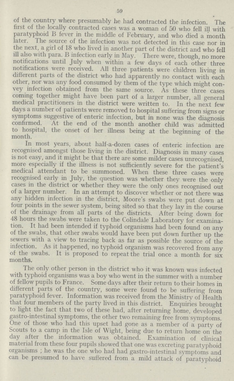 59 of the country where presumably he had contracted the infection. The first of the locally contracted cases was a woman of 50 who fell ill with paratyphoid B fever in the middle of February, and who died a month later. The source of the infection was not detected in this case nor in the next, a girl of 18 who lived in another part of the district and who fell ill also with para. B infection early in May. There were, though, no more notifications until July when within a few days of each other three notifications were received. All three patients were children Living in different parts of the district who had apparently no contact with each other, nor was any food consumed by them of the type which might con vey infection obtained from the same source. As these three cases coming together might have been part of a larger number, all general medical practitioners in the district were written to. In the next few days a number of patients were removed to hospital suffering from signs or symptoms suggestive of enteric infection, but in none was the diagnosis confirmed. At the end of the month another child was admitted to hospital, the onset of her illness being at the beginning of the month. In most years, about half-a-dozen cases of enteric infection are recognised amongst those living in the district. Diagnosis in many cases is not easy, and it might be that there are some milder cases unrecognised, more especially if the illness is not sufficiently severe for the patient's medical attendant to be summoned. When these three cases were recognised early in July, the question was whether they were the only cases in the district or whether they were the only ones recognised out of a larger number. In an attempt to discover whether or not there was any hidden infection in the district, Moore's swabs were put down at four points in the sewer system, being sited so that they lay in the course of the drainage from all parts of the districts. After being down for 48 hours the swabs were taken to the Colindale Laboratory for examina tion. It had been intended if typhoid organisms had been found on any of the swabs, that other swabs would have been put down further up the sewers with a view to tracing back as far as possible the source of the infection. As it happened, no typhoid organism was recovered from any of the swabs. It is proposed to repeat the trial once a month for six months. The only other person in the district who it was known was infected with typhoid organisms was a boy who went in the summer with a number of fellow pupils to France. Some days after their return to their homes in different parts of the country, some were found to be suffering from paratyphoid fever. Information was received from the Ministry of Health that four members of the party lived in this district. Enquiries brought to light the fact that two of these had, after returning home, developed gastro-intestinal symptoms, the other two remaining free from symptoms. One of those who had this upset had gone as a member of a party of Scouts to a camp in the Isle of Wight, being due to return home on the day after the information was obtained. Examination of clinical material from these four pupils showed that one was excreting paratyphoid organisms; he was the one who had had gastro-intestinal symptoms and can be presumed to have suffered from a mild attack of paratyphoid