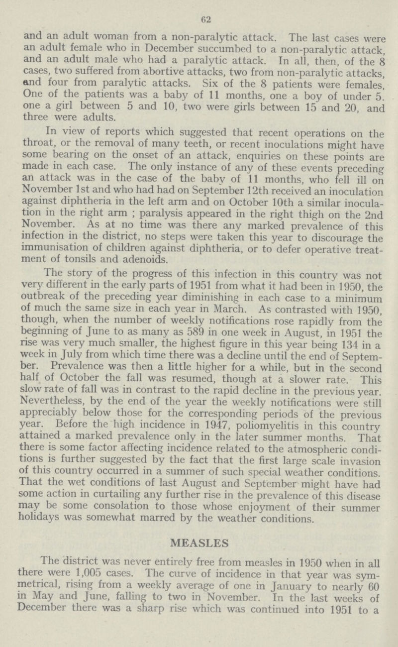 62 and an adult woman from a non-paralytic attack. The last cases were an adult female who in December succumbed to a non-paralytic attack, and an adult male who had a paralytic attack. In all, then, of the 8 cases, two suffered from abortive attacks, two from non-paralytic attacks, and four from paralytic attacks. Six of the 8 patients were females, One of the patients was a baby of 11 months, one a boy of under 5. one a girl between 5 and 10, two were girls between 15 and 20, and three were adults. In view of reports which suggested that recent operations on the throat, or the removal of many teeth, or recent inoculations might have some bearing on the onset of an attack, enquiries on these points are made in each case. The only instance of any of these events preceding an attack was in the case of the baby of 11 months, who fell ill on November 1st and who had had on September 12th received an inoculation against diphtheria in the left arm and on October 10th a similar inocula tion in the right arm; paralysis appeared in the right thigh on the 2nd November. As at no time was there any marked prevalence of this infection in the district, no steps were taken this year to discourage the immunisation of children against diphtheria, or to defer operative treat ment of tonsils and adenoids. The story of the progress of this infection in this country was not very different in the early parts of 1951 from what it had been in 1950, the outbreak of the preceding year diminishing in each case to a minimum of much the same size in each year in March. As contrasted with 1950, though, when the number of weekly notifications rose rapidly from the beginning of June to as many as 589 in one week in August, in 1951 the rise was very much smaller, the highest figure in this year being 134 in a week in July from which time there was a decline until the end of Septem ber. Prevalence was then a little higher for a while, but in the second half of October the fall was resumed, though at a slower rate. This slow rate of fall was in contrast to the rapid decline in the previous year. Nevertheless, by the end of the year the weekly notifications were still appreciably below those for the corresponding periods of the previous year. Before the high incidence in 1947, poliomyelitis in this country attained a marked prevalence only in the later summer months. That there is some factor affecting incidence related to the atmospheric condi tions is further suggested by the fact that the first large scale invasion of this country occurred in a summer of such special weather conditions. That the wet conditions of last August and September might have had some action in curtailing any further rise in the prevalence of this disease may be some consolation to those whose enjoyment of their summer holidays was somewhat marred by the weather conditions. MEASLES The district was never entirely free from measles in 1950 when in all there were 1,005 cases. The curve of incidence in that year was sym metrical, rising from a weekly average of one in January to nearly 60 in May and June, falling to two in November. In the last weeks of December there was a sharp rise which was continued into 1951 to a