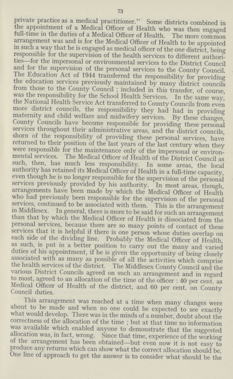 73 private practice as a medical practitioner.Some districts combined in the appointment of a Medical Officer of Health who was then engaged full-time in the duties of a Medical Officer of Health. The more common arrangement was and is for the Medical Officer of Health to be appointed in such a way that he is engaged as medical officer of the one district, being responsible for the supervision of the health services to different authori ties—for the impersonal or environmental services to the District Council and for the supervision of the personal services to the County Council. The Education Act of 1944 transferred the responsibility for providing the education services previously maintained by many district councils from those to the County Council ; included in this transfer, of course, was the responsibility for the School Health Services. In the same way, the National Health Service Act transferred to County Councils from even more district councils, the responsibility they had had in providing maternity and child welfare and midwifery services. By these changes, County Councils have become responsible for providing these personal services throughout their administrative areas, and the district councils, shorn of the responsibility of providing these personal services, have returned to their position of the last years of the last century when they were responsible for the maintenance only of the impersonal or environ mental services. The Medical Officer of Health of the District Council as such, then, has much less responsibility. In some areas, the local authority has retained its Medical Officer of Health in a full-time capacity, even though he is no longer responsible for the supervision of the personal services previously provided by his authority. In most areas, though, arrangements have been made by which the Medical Officer of Health who had previously been responsible for the supervision of the personal services, continued to be associated with them. This is the arrangement in Middlesex. In general, there is more to be said for such an arrangement than that by which the Medical Officer of Health is dissociated from the personal services, because there are so many points of contact of these services that it is helpful if there is one person whose duties overlap on each side of the dividing line. Probably the Medical Officer of Health, as such, is put in a better position to carry out the many and varied duties of his appointment, if he is given the opportunity of being closely associated with as many as possible of all the activities which comprise the health services of the district. The Middlesex County Council and the various District Councils agreed on such an arrangement and in regard to most, agreed to an allocation of the time of the officer: 40 per cent. as Medical Officer of Health of the district, and 60 per cent. on County Council duties. This arrangement was reached at a time when many changes were about to be made and when no one could be expected to see exactly what would develop. There was in the minds of a number, doubt about the correctness of the allocation of the time; but at that time no information was available which enabled anyone to demonstrate that the suggested allocation was, in fact, wrong. Since that time, experience of the working of the arrangement has been obtained—but even now it is not easy to produce any returns which can show what the correct allocation should be. One line of approach to get the answer is to consider what should be the