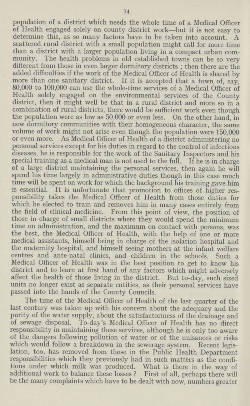 74 population of a district which needs the whole time of a Medical Officer of Health engaged solely on county district work—but it is not easy to determine this, as so many factors have to be taken into account. A scattered rural district with a small population might call for more time than a district with a larger population living in a compact urban com munity. The health problems in old established towns can be so very different from those in even larger dormitory districts; then there are the added difficulties if the work of the Medical Officer of Health is shared by more than one sanitary district. If it is accepted that a town of, say, 80,000 to 100,000 can use the whole-time services of a Medical Officer of Health solely engaged on the environmental services of the County district, then it might well be that in a rural district and more so in a combination of rural districts, there would be sufficient work even though the population were as low as 50,000 or even less. On the other hand, in new dormitory communities with their homogeneous character, the same volume of work might not arise even though the population were 150,000 or even more. As Medical Officer of Health of a district administering no personal services except for his duties in regard to the control of infectious diseases, he is responsible for the work of the Sanitary Inspectors and his special training as a medical man is not used to the full. If he is in charge of a large district maintaining the personal services, then again he will spend his time largely in administrative duties though in this case much time will be spent on work for which the background his training gave him is essential. It is unfortunate that promotion to offices of higher res ponsibility takes the Medical Officer of Health from those duties for which he elected to train and removes him in many cases entirely from the field of clinical medicine. From this point of view, the position of those in charge of small districts where they would spend the minimum time on administration, and the maximum on contact with persons, was the best, the Medical Officer of Health, with the help of one or more medical assistants, himself being in charge of the isolation hospital and the maternity hospital, and himself seeing mothers at the infant welfare centres and ante-natal clinics, and children in the schools. Such a Medical Officer of Health was in the best position to get to know his district and to learn at first hand of any factors which might adversely affect the health of those living in the district. But to-day, such sized units no longer exist as separate entities, as their personal services have passed into the hands of the County Councils. The time of the Medical Officer of Health of the last quarter of the last century was taken up with his concern about the adequacy and the purity of the water supply, about the satisfactoriness of the drainage and of sewage disposal. To-day's Medical Officer of Health has no direct responsibility in maintaining these services, although he is only too aware of the dangers following pollution of water or of the nuisances or risks which would follow a breakdown in the sewerage system. Recent legis lation, too, has removed from those in the Public Health Department responsibilities which they previously had in such matters as the condi tions under which milk was produced. What is there in the way of additional work to balance these losses? First of all, perhaps there will be the many complaints which have to be dealt with now, numbers greater