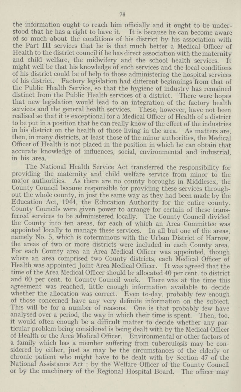 76 the information ought to reach him officially and it ought to be under stood that he has a right to have it. It is because he can become aware of so much about the conditions of his district by his association with the Part III services that he is that much better a Medical Officer of Health to the district council if he has direct association with the maternity and child welfare, the midwifery and the school health services. It might well be that his knowledge of such services and the local conditions of his district could be of help to those administering the hospital services of his district. Factory legislation had different beginnings from that of the Public Health Service, so that the hygiene of industry has remained distinct from the Public Health services of a district. There were hopes that new legislation would lead to an integration of the factory health services and the general health services. These, however, have not been realised so that it is exceptional for a Medical Officer of Health of a district to be put in a position that he can really know of the effect of the industries in his district on the health of those living in the area. As matters are, then, in many districts, at least those of the minor authorities, the Medical Officer of Health is not placed in the position in which he can obtain that accurate knowledge of influences, social, environmental and industrial, in his area. The National Health Service Act transferred the responsibility for providing the maternity and child welfare service from minor to the major authorities. As there are no county boroughs in Middlesex, the County Council became responsible for providing these services through out the whole county, in just the same way as they had been made by the Education Act, 1944, the Education Authority for the entire county. County Councils were given power to arrange for certain of these trans ferred services to be administered locally. The County Council divided the County into ten areas, for each of which an Area Committee was appointed locally to manage these services. In all but one of the areas, namely No. 5, which is coterminous with the Urban District of Harrow, the areas of two or more districts were included in each County area. For each County area an Area Medical Officer was appointed, though where an area comprised two County districts, each Medical Officer of Health was appointed Joint Area Medical Officer. It was agreed that the time of the Area Medical Officer should be allocated 40 per cent. to district and 60 per cent. to County Council work. There was at the time this agreement was reached, little enough information available to decide whether the allocation was correct. Even to-day, probably few enough of those concerned have any very definite information on the subject. This will be for a number of reasons. One is that probably few have analysed over a period, the way in which their time is spent. Then, too, it would often enough be a difficult matter to decide whether any par ticular problem being considered is being dealt with by the Medical Officer of Health or the Area Medical Officer. Environmental or other factors of a family which has a member suffering from tuberculosis may be con sidered by either, just as may be the circumstances of the elderly or chronic patient who might have to be dealt with by Section 47 of the National Assistance Act; by the Welfare Officer of the County Council or by the machinery of the Regional Hospital Board. The officer may