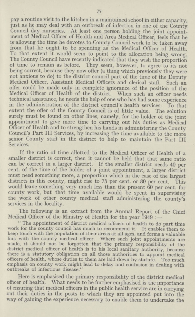 77 pay a routine visit to the kitchen in a maintained school in either capacity, just as he may deal with an outbreak of infection in one of the County Council day nurseries. At least one person holding the joint appoint ment of Medical Officer of Health and Area Medical Officer, feels that he is allowing the time he devotes to County Council work to be taken away from that he ought to be spending as the Medical Officer of Health. To that extent it would seem to point to the allocation being wrong. The County Council have recently indicated that they wish the proportion of time to remain as before. They seem, however, to agree to its not being correct, because they now offer (a thing which previously they were not anxious to do) to the district council part of the time of the Deputy Medical Officer, Assistant Medical Officers and clerical staff. Such an offer could be made only in complete ignorance of the position of the Medical Officer of Health of the district. When such an officer needs technical assistance, he needs the help of one who has had some experience in the administration of the district council's health services. To that extent the offer of the County Council is of little value. The solution surely must be found on other lines, namely, for the holder of the joint appointment to give more time to carrying out his duties as Medical Officer of Health and to strengthen his hands in administering the County Council's Part III Services, by increasing the time available to the more senior County staff in the district to help to maintain the Part III Services. If the ratio of time allotted to the Medical Officer of Health of a smaller district is correct, then it cannot be held that that same ratio can be correct in a larger district. If the smaller district needs 40 per cent. of the time of the holder of a joint appointment, a larger district must need something more, a proportion which in the case of the largest districts in this county, might rise to 75 per cent. or 80 per cent. This would leave something very much less than the present 60 per cent. for county work, but that time available would be spent in supervising the work of other county medical staff administering the county's services in the locahty. The following is an extract from the Annual Report of the Chief Medical Officer of the Ministry of Health for the year 1949:— The appointment of district medical officers of health to do part time work for the county council has much to recommend it. It enables them to keep touch with the population of their areas at all ages, and forms a valuable link with the county medical officer. Where such joint appointments are made, it should not be forgotten that the primary responsibility of the district medical officer of health is to his local sanitary authority, because there is a statutory obligation on all those authorities to appoint medical officers of health, whose duties to them are laid down by statute. Too much emphasis on county work might lead to delay and confusion in dealing with outbreaks of infectious disease. Here is emphasised the primary responsibility of the district medical officer of health. What needs to be further emphasised is the importance of ensuring that medical officers in the public health service are in carrying out their duties in the posts to which they are appointed put into the way of gaining the experience necessary to enable them to undertake the