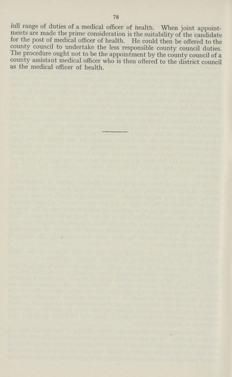 78 full range of duties of a medical officer of health. When joint appoint ments are made the prime consideration is the suitability of the candidate for the post of medical officer of health. He could then be offered to the county council to undertake the less responsible county council duties. The procedure ought not to be the appointment by the county council of a county assistant medical officer who is then offered to the district council as the medical officer of health.