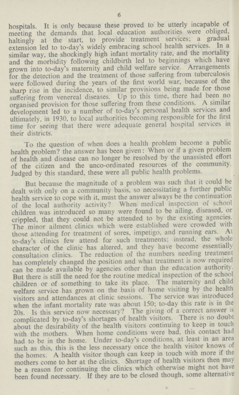 6 hospitals. It is only because these proved to be utterly incapable of meeting the demands that local education authorities were obliged, haltingly at the start, to provide treatment services; a gradual extension led to to-day's widely embracing school health services. In a similar way, the shockingly high infant mortality rate, and the mortality and the morbidity following childbirth led to beginnings which have grown into to-day's maternity and child welfare service. Arrangements for the detection and the treatment of those suffering from tuberculosis were followed during the years of the first world war, because of the sharp rise in the incidence, to similar provisions being made for those suffering from venereal diseases. Up to this time, there had been no organised provision for those suffering from these conditions. A similar development led to a number of to-day's personal health services and ultimately, in 1930, to local authorities becoming responsible for the first time for seeing that there were adequate general hospital services in their districts. To the question of when does a health problem become a public health problem? the answer has been given: When or if a given problem of health and disease can no longer be resolved by the unassisted effort of the citizen and the unco-ordinated resources of the community. Judged by this standard, these were all public health problems. But because the magnitude of a problem was such that it could be dealt with only on a community basis, so necessitating a further public health service to cope with it, must the answer always be the continuation of the local authority activity? When medical inspection of school children was introduced so many were found to be ailing, diseased, or crippled, that they could not be attended to by the existing agencies. The minor ailment clinics which were established were crowded with those attending for treatment of sores, impetigo, and running ears. At to-day's clinics few attend for such treatments: instead, the whole character of the clinic has altered, and they have become essentially consultation clinics. The reduction of the numbers needing treatment has completely changed the position and what treatment is now required can be made available by agencies other than the education authority. But there is still the need for the routine medical inspection of the school children or of something to take its place. The maternity and child welfare service has grown on the basis of home visiting by the health visitors and attendances at clinic sessions. The service was introduced when the infant mortality rate was about 150; to-day this rate is in the 20s. Is this service now necessary? The giving of a correct answer is complicated by to-day's shortages of health visitors. There is no doubt about the desirability of the health visitors continuing to keep in touch with the mothers. When home conditions were bad, this contact had had to be in the home. Under to-day's conditions, at least in an area such as this, this is the less necessary once the health visitor knows of the homes. A health visitor though can keep in touch with more if the mothers come to her at the clinics. Shortage of health visitors then may be a reason for continuing the clinics which otherwise might not have been found necessary. If they are to be closed though, some alternative