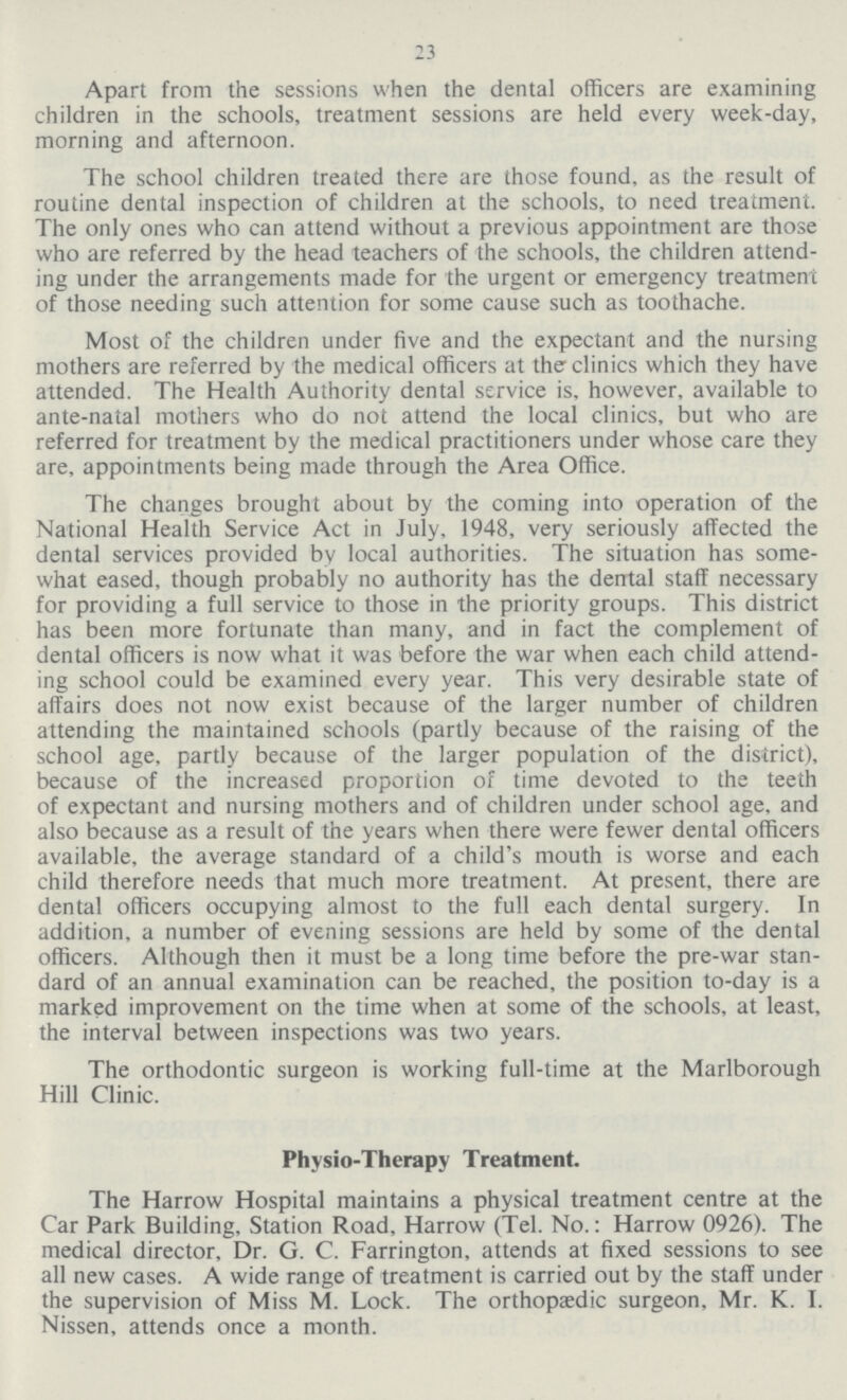 23 Apart from the sessions when the dental officers are examining children in the schools, treatment sessions are held every week-day, morning and afternoon. The school children treated there are those found, as the result of routine dental inspection of children at the schools, to need treatment. The only ones who can attend without a previous appointment are those who are referred by the head teachers of the schools, the children attend ing under the arrangements made for the urgent or emergency treatment of those needing such attention for some cause such as toothache. Most of the children under five and the expectant and the nursing mothers are referred by the medical officers at the clinics which they have attended. The Health Authority dental service is, however, available to ante-natal mothers who do not attend the local clinics, but who are referred for treatment by the medical practitioners under whose care they are, appointments being made through the Area Office. The changes brought about by the coming into operation of the National Health Service Act in July, 1948, very seriously affected the dental services provided by local authorities. The situation has some what eased, though probably no authority has the dental staff necessary for providing a full service to those in the priority groups. This district has been more fortunate than many, and in fact the complement of dental officers is now what it was before the war when each child attend ing school could be examined every year. This very desirable state of affairs does not now exist because of the larger number of children attending the maintained schools (partly because of the raising of the school age, partly because of the larger population of the district), because of the increased proportion of time devoted to the teeth of expectant and nursing mothers and of children under school age, and also because as a result of the years when there were fewer dental officers available, the average standard of a child's mouth is worse and each child therefore needs that much more treatment. At present, there are dental officers occupying almost to the full each dental surgery. In addition, a number of evening sessions are held by some of the dental officers. Although then it must be a long time before the pre-war stan dard of an annual examination can be reached, the position to-day is a marked improvement on the time when at some of the schools, at least, the interval between inspections was two years. The orthodontic surgeon is working full-time at the Marlborough Hill Clinic. Phvsio-Therapy Treatment. The Harrow Hospital maintains a physical treatment centre at the Car Park Building, Station Road, Harrow (Tel. No.: Harrow 0926). The medical director, Dr. G. C. Farrington, attends at fixed sessions to see all new cases. A wide range of treatment is carried out by the staff under the supervision of Miss M. Lock. The orthopaedic surgeon, Mr. K. I. Nissen, attends once a month.