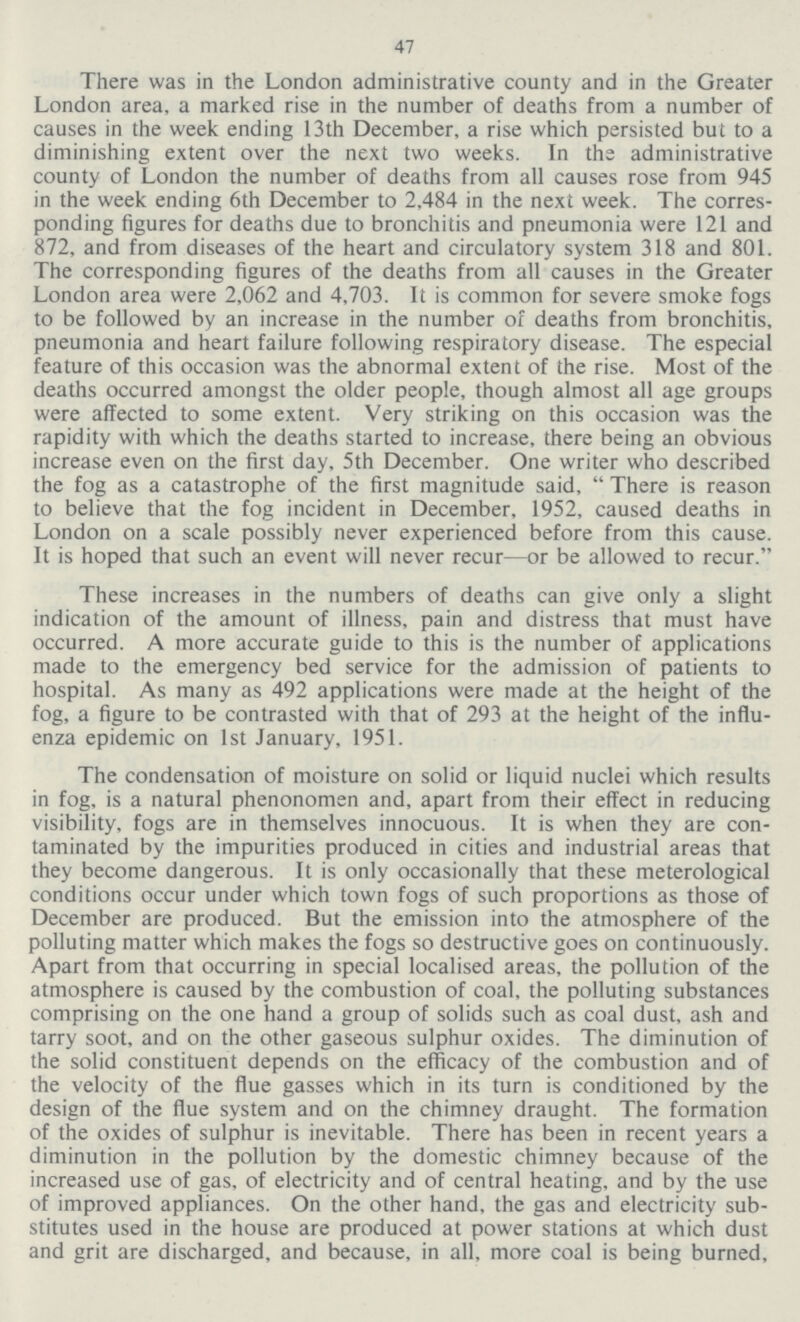 47 There was in the London administrative county and in the Greater London area, a marked rise in the number of deaths from a number of causes in the week ending 13th December, a rise which persisted but to a diminishing extent over the next two weeks. In the administrative county of London the number of deaths from all causes rose from 945 in the week ending 6th December to 2,484 in the next week. The corres ponding figures for deaths due to bronchitis and pneumonia were 121 and 872, and from diseases of the heart and circulatory system 318 and 801. The corresponding figures of the deaths from all causes in the Greater London area were 2,062 and 4,703. It is common for severe smoke fogs to be followed by an increase in the number of deaths from bronchitis, pneumonia and heart failure following respiratory disease. The especial feature of this occasion was the abnormal extent of the rise. Most of the deaths occurred amongst the older people, though almost all age groups were affected to some extent. Very striking on this occasion was the rapidity with which the deaths started to increase, there being an obvious increase even on the first day, 5th December. One writer who described the fog as a catastrophe of the first magnitude said, There is reason to believe that the fog incident in December, 1952, caused deaths in London on a scale possibly never experienced before from this cause. It is hoped that such an event will never recur—or be allowed to recur. These increases in the numbers of deaths can give only a slight indication of the amount of illness, pain and distress that must have occurred. A more accurate guide to this is the number of applications made to the emergency bed service for the admission of patients to hospital. As many as 492 applications were made at the height of the fog, a figure to be contrasted with that of 293 at the height of the influ enza epidemic on 1st January, 1951. The condensation of moisture on solid or liquid nuclei which results in fog, is a natural phenonomen and, apart from their effect in reducing visibility, fogs are in themselves innocuous. It is when they are con taminated by the impurities produced in cities and industrial areas that they become dangerous. It is only occasionally that these meterological conditions occur under which town fogs of such proportions as those of December are produced. But the emission into the atmosphere of the polluting matter which makes the fogs so destructive goes on continuously. Apart from that occurring in special localised areas, the pollution of the atmosphere is caused by the combustion of coal, the polluting substances comprising on the one hand a group of solids such as coal dust, ash and tarry soot, and on the other gaseous sulphur oxides. The diminution of the solid constituent depends on the efficacy of the combustion and of the velocity of the flue gasses which in its turn is conditioned by the design of the flue system and on the chimney draught. The formation of the oxides of sulphur is inevitable. There has been in recent years a diminution in the pollution by the domestic chimney because of the increased use of gas, of electricity and of central heating, and by the use of improved appliances. On the other hand, the gas and electricity sub stitutes used in the house are produced at power stations at which dust and grit are discharged, and because, in all, more coal is being burned.