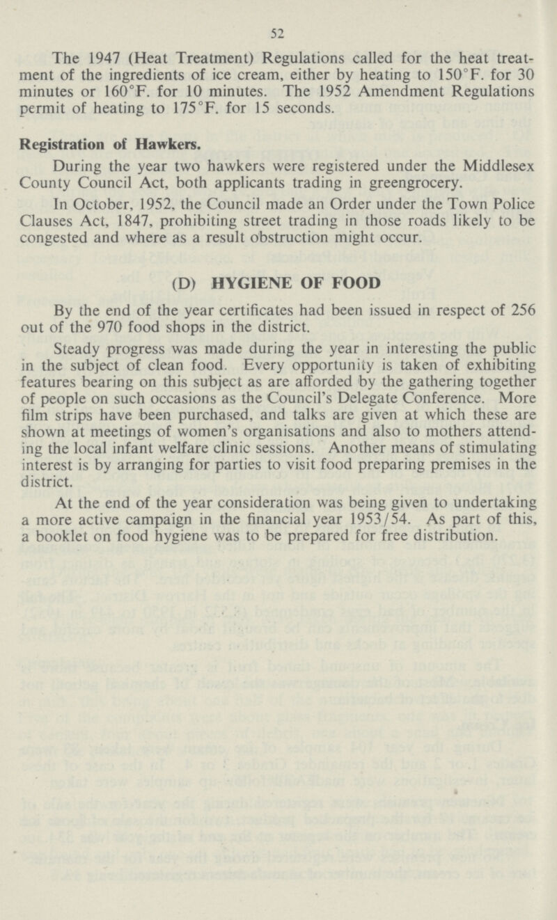 52 The 1947 (Heat Treatment) Regulations called for the heat treat ment of the ingredients of ice cream, either by heating to 150°F. for 30 minutes or 160°F. for 10 minutes. The 1952 Amendment Regulations permit of heating to 175°F. for 15 seconds. Registration of Hawkers. During the year two hawkers were registered under the Middlesex County Council Act, both applicants trading in greengrocery. In October, 1952, the Council made an Order under the Town Police Clauses Act, 1847, prohibiting street trading in those roads likely to be congested and where as a result obstruction might occur. (D) HYGIENE OF FOOD By the end of the year certificates had been issued in respect of 256 out of the 970 food shops in the district. Steady progress was made during the year in interesting the public in the subject of clean food. Every opportunity is taken of exhibiting features bearing on this subject as are afforded by the gathering together of people on such occasions as the Council's Delegate Conference. More film strips have been purchased, and talks are given at which these are shown at meetings of women's organisations and also to mothers attend ing the local infant welfare clinic sessions. Another means of stimulating interest is by arranging for parties to visit food preparing premises in the district. At the end of the year consideration was being given to undertaking a more active campaign in the financial year 1953/54. As part of this, a booklet on food hygiene was to be prepared for free distribution.