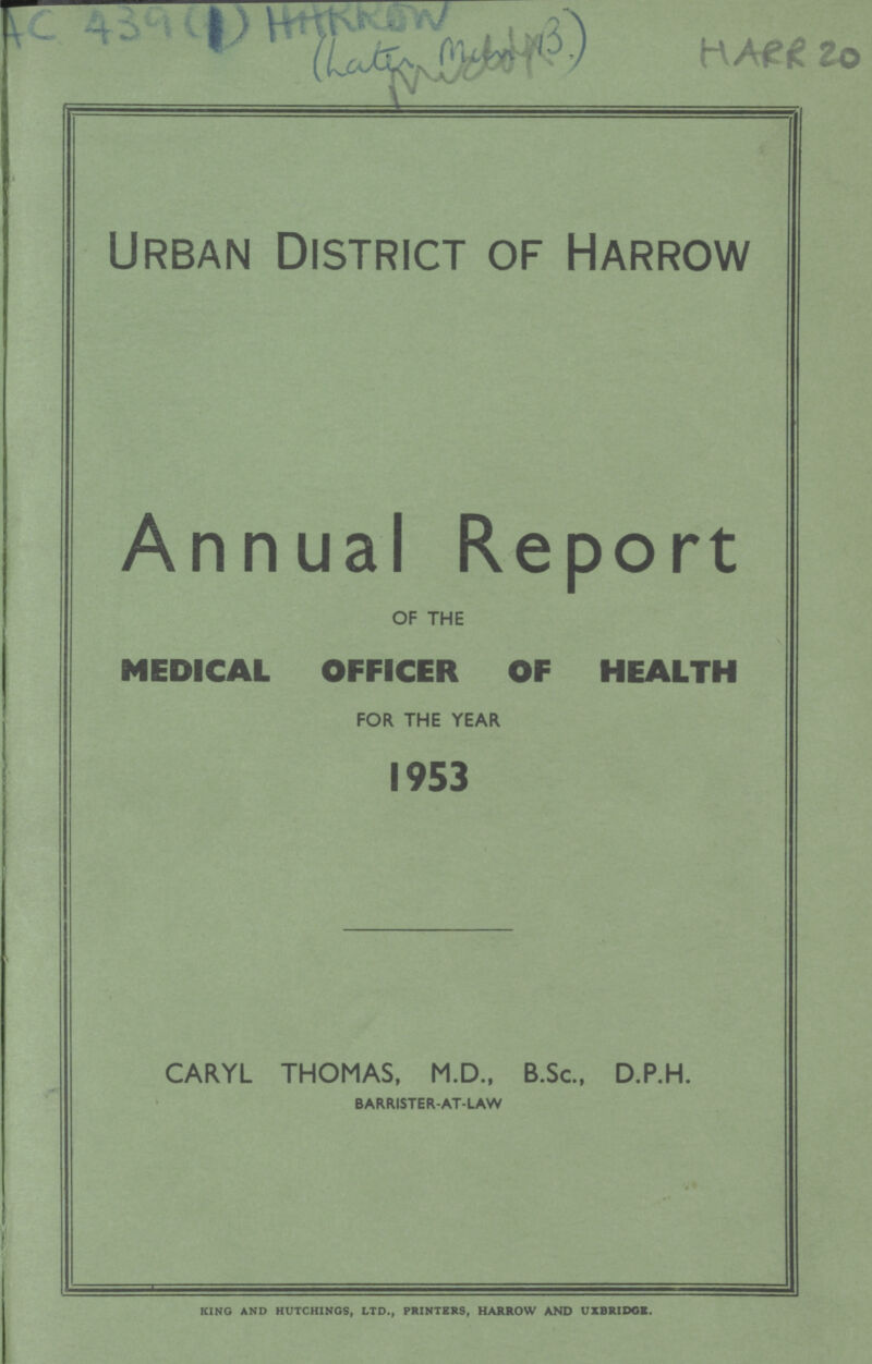 AC 439(1) HARROW (???) HARR 20 Urban District of Harrow Annual Report OF THE MEDICAL OFFICER OF HEALTH FOR THE YEAR 1953 CARYL THOMAS, M.D., B.Sc., D.P.H. BARRISTER-AT-LAW KING AND HUTCHINGS, LTD., PRINTERS, HARROW AND UXBRIDGE.