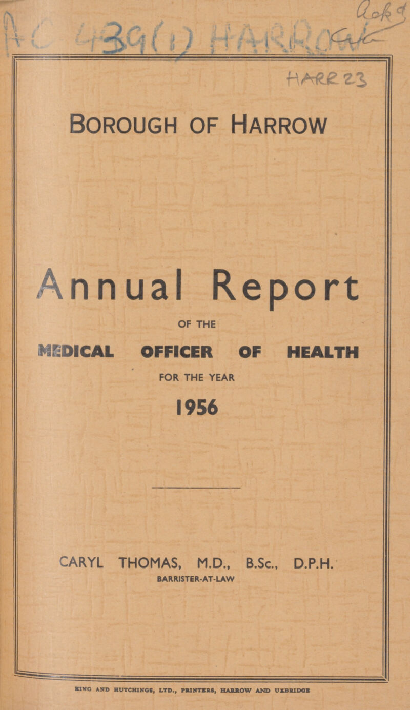 AC 439(1) HARROW HARR 23 Borough of Harrow Annual Report OF THE MEDICAL OFFICER OF HEALTH FOR THE YEAR 1956 CARYL THOMAS, M.D., B.Sc., D.P.H. BARRISTER-AT-LAW KING AND HUTCHINGS, LTD., PRINTERS, HARROW AND UXBRIDGE