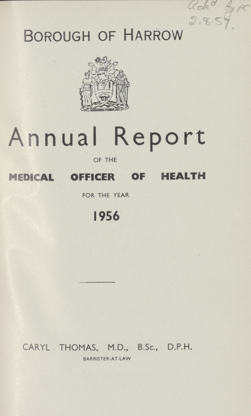 ???by pc 2.8.57. Borough of Harrow Annual Report OF THE MEDICAL OFFICER OF HEALTH FOR THE YEAR 1956 CARYL THOMAS, M.D., B.Sc., D.P.H. BARRISTER-AT-LAW