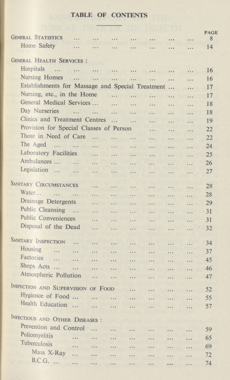 TABLE OF CONTENTS page General Statistics 8 Home Safety 14 General Health Services: Hospitals 16 Nursing Homes 16 Establishments for Massage and Special Treatment 17 Nursing, etc., in the Home 17 General Medical Services 18 Day Nurseries 18 Clinics and Treatment Centres 19 Provision for Special Classes of Person 22 Those in Need of Care 22 The Aged 24 Laboratory Facilities 25 Ambulances 26 Legislation 27 Sanitary Circumstances 28 Water 28 Drainage Detergents 29 Public Cleansing 31 Public Conveniences 31 Disposal of the Dead 32 Sanitary Inspection 34 Housing 37 Factories 45 Shops Acts 46 Atmospheric Pollution 47 Inspection and Supervision of Food 52 Hygience of Food 55 Health Education 57 Infectious and Other Diseases: Prevention and Control 59 Poliomyelitis 65 Tuberculosis 69 Mass X-Ray 72 B.C.G 74
