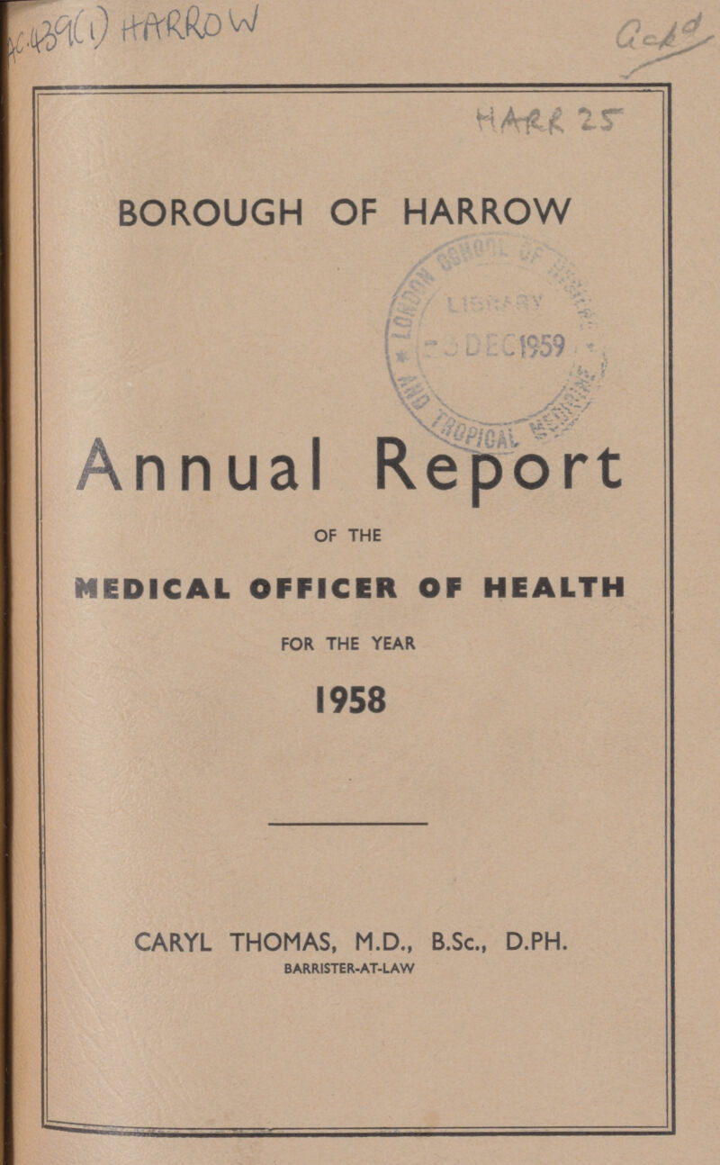 AC 439(1) HARROW Gckd HARR 25 BOROUGH OF HARROW Annual Report OF THE MEDICAL OFFICER OF HEALTH FOR THE YEAR 1958 CARYL THOMAS, M.D., B.Sc., D.PH. BARRISTER-AT-LAW