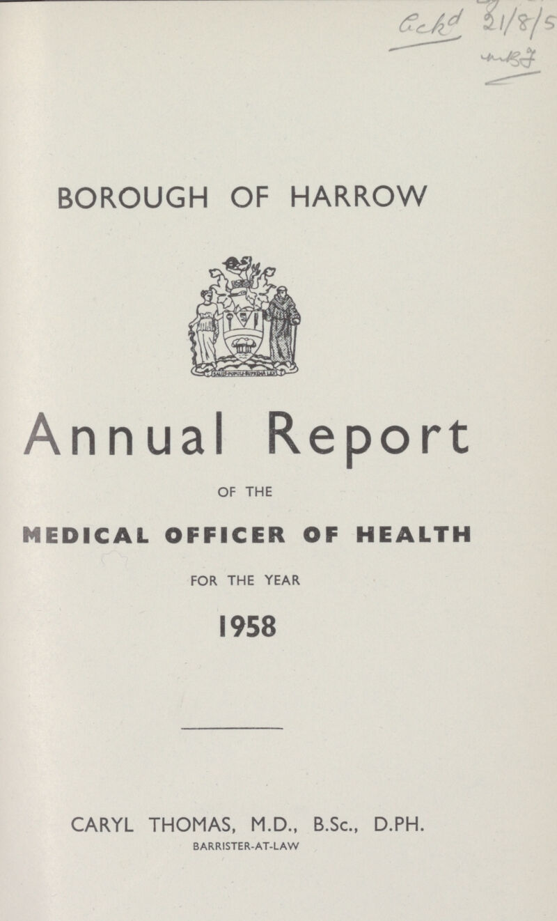 Gckd 21/8/5 BOROUGH OF HARROW Annual Report OF THE MEDICAL OFFICER OF HEALTH FOR THE YEAR 1958 CARYL THOMAS, M.D., B.Sc., D.PH. BARRISTER-AT-LAW
