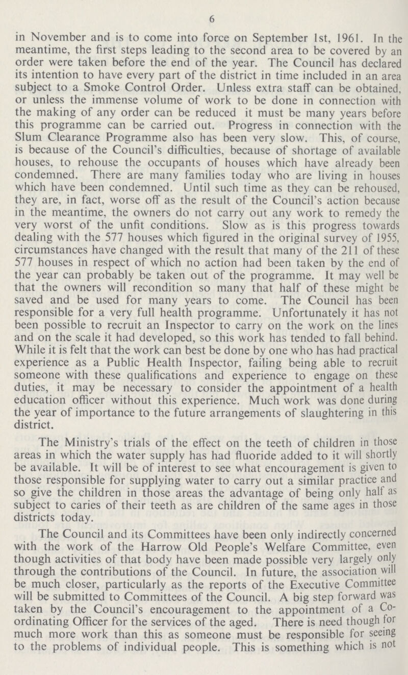 6 in November and is to come into force on September 1st, 1961. In the meantime, the first steps leading to the second area to be covered by an order were taken before the end of the year. The Council has declared its intention to have every part of the district in time included in an area subject to a Smoke Control Order. Unless extra staff can be obtained, or unless the immense volume of work to be done in connection with the making of any order can be reduced it must be many years before this programme can be carried out. Progress in connection with the Slum Clearance Programme also has been very slow. This, of course, is because of the Council's difficulties, because of shortage of available houses, to rehouse the occupants of houses which have already been condemned. There are many families today who are living in houses which have been condemned. Until such time as they can be rehoused, they are, in fact, worse off as the result of the Council's action because in the meantime, the owners do not carry out any work to remedy the very worst of the unfit conditions. Slow as is this progress towards dealing with the 577 houses which figured in the original survey of J955, circumstances have changed with the result that many of the 211 of these 577 houses in respect of which no action had been taken by the end of the year can probably be taken out of the programme. It may well be that the owners will recondition so many that half of these might be saved and be used for many years to come. The Council has been responsible for a very full health programme. Unfortunately it has not been possible to recruit an Inspector to carry on the work on the lines and on the scale it had developed, so this work has tended to fall behind. While it is felt that the work can best be done by one who has had practical experience as a Public Health Inspector, failing being able to recruit someone with these qualifications and experience to engage on these duties, it may be necessary to consider the appointment of a health education officer without this experience. Much work was done during the year of importance to the future arrangements of slaughtering in this district. The Ministry's trials of the effect on the teeth of children in those areas in which the water supply has had fluoride added to it will shortly be available. It will be of interest to see what encouragement is given to those responsible for supplying water to carry out a similar practice and so give the children in those areas the advantage of being only halt as subject to caries of their teeth as are children of the same ages in those districts today. The Council and its Committees have been only indirectly concerned with the work of the Harrow Old People's Welfare Committee, even though activities of that body have been made possible very largely only through the contributions of the Council. In future, the association will be much closer, particularly as the reports of the Executive Committee will be submitted to Committees of the Council. A big step forward was taken by the Council's encouragement to the appointment of a Co ordinating Officer for the services of the aged. There is need though tor much more work than this as someone must be responsible for seeing to the problems of individual people. This is something which is not