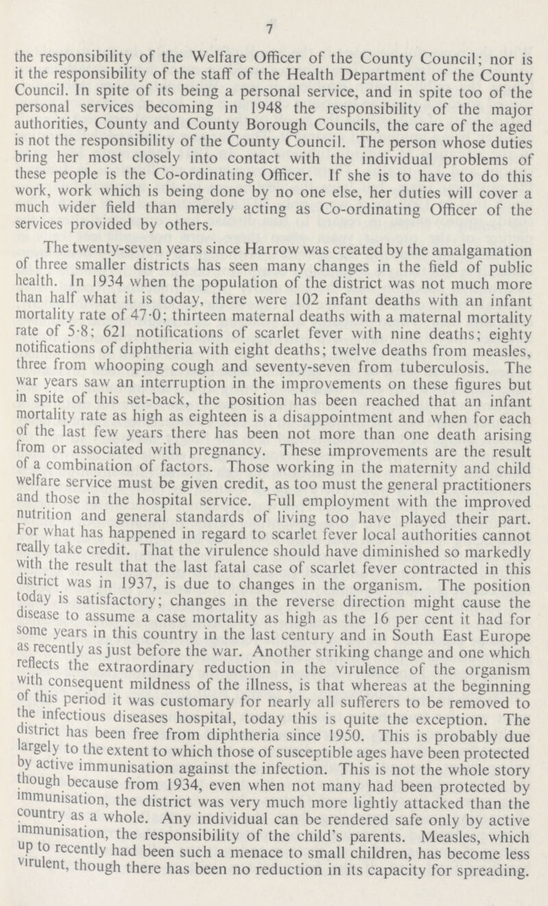 7 the responsibility of the Welfare Officer of the County Council; nor is it the responsibility of the staff of the Health Department of the County Council. In spite of its being a personal service, and in spite too of the personal services becoming in 1948 the responsibility of the major authorities, County and County Borough Councils, the care of the aged is not the responsibility of the County Council. The person whose duties bring her most closely into contact with the individual problems of these people is the Co-ordinating Officer. If she is to have to do this work, work which is being done by no one else, her duties will cover a much wider field than merely acting as Co-ordinating Officer of the services provided by others. The twenty-seven years since Harrow was created by the amalgamation of three smaller districts has seen many changes in the field of public health. In 1934 when the population of the district was not much more than half what it is today, there were 102 infant deaths with an infant mortality rate of 47 0; thirteen maternal deaths with a maternal mortality rate of 5-8; 621 notifications of scarlet fever with nine deaths; eighty notifications of diphtheria with eight deaths; twelve deaths from measles, three from whooping cough and seventy-seven from tuberculosis. The war years saw an interruption in the improvements on these figures but in spite of this set-back, the position has been reached that an infant mortality rate as high as eighteen is a disappointment and when for each of the last few years there has been not more than one death arising from or associated with pregnancy. These improvements are the result of a combination of factors. Those working in the maternity and child welfare service must be given credit, as too must the general practitioners and those in the hospital service. Full employment with the improved nutrition and general standards of living too have played their part. For what has happened in regard to scarlet fever local authorities cannot really take credit. That the virulence should have diminished so markedly with the result that the last fatal case of scarlet fever contracted in this district was in 1937, is due to changes in the organism. The position today is satisfactory; changes in the reverse direction might cause the disease to assume a case mortality as high as the 16 per cent it had for some years in this country in the last century and in South East Europe as recently as just before the war. Another striking change and one which reflects the extraordinary reduction in the virulence of the organism with consequent mildness of the illness, is that whereas at the beginning of this period it was customary for nearly all sufferers to be removed to the infectious diseases hospital, today this is quite the exception. The district has been free from diphtheria since 1950. This is probably due largely to the extent to which those of susceptible ages have been protected by active immunisation against the infection. This is not the whole story though because from 1934, even when not many had been protected by immunisation, the district was very much more lightly attacked than the country as a whole. Any individual can be rendered safe only by active immunisation, the responsibility of the child's parents. Measles, which UP to recently had been such a menace to small children, has become less virulent, though there has been no reduction in its capacity for spreading.