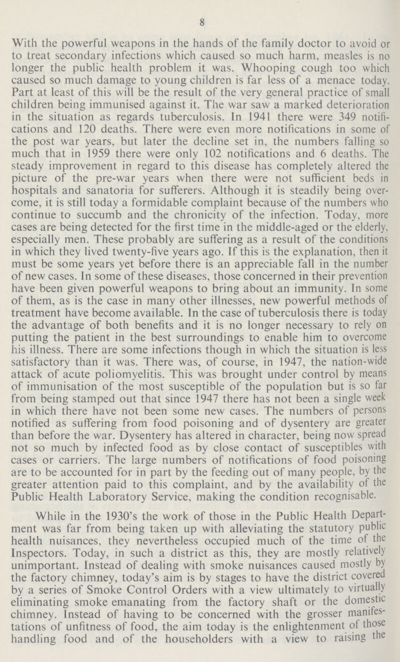 8 With the powerful weapons in the hands of the family doctor to avoid or to treat secondary infections which caused so much harm, measles is no longer the public health problem it was. Whooping cough too which caused so much damage to young children is far less of a menace today. Part at least of this will be the result of the very general practice of small children being immunised against it. The war saw a marked deterioration in the situation as regards tuberculosis. In 1941 there were 349 notifi cations and 120 deaths. There were even more notifications in some of the post war years, but later the decline set in, the numbers falling so much that in 1959 there were only 102 notifications and 6 deaths. The steady improvement in regard to this disease has completely altered the picture of the pre-war years when there were not sufficient beds in hospitals and sanatoria for sufferers. Although it is steadily being over come, it is still today a formidable complaint because of the numbers who continue to succumb and the chronicity of the infection. Today, more cases are being detected for the first time in the middle-aged or the elderly, especially men. These probably are suffering as a result of the conditions in which they lived twenty-five years ago. If this is the explanation, then it must be some years yet before there is an appreciable fall in the number of new cases. In some of these diseases, those concerned in their prevention have been given powerful weapons to bring about an immunity. In some of them, as is the case in many other illnesses, new powerful methods of treatment have become available. In the case of tuberculosis there is today the advantage of both benefits and it is no longer necessary to rely on putting the patient in the best surroundings to enable him to overcome his illness. There are some infections though in which the situation is less satisfactory than it was. There was, of course, in 1947, the nation-wide attack of acute poliomyelitis. This was brought under control by means of immunisation of the most susceptible of the population but is so far from being stamped out that since 1947 there has not been a single week in which there have not been some new cases. The numbers of persons notified as suffering from food poisoning and of dysentery are greater than before the war. Dysentery has altered in character, being now spread not so much by infected food as by close contact of susceptibles with cases or carriers. The large numbers of notifications of food poisoning are to be accounted for in part by the feeding out of many people, by the greater attention paid to this complaint, and by the availability of the Public Health Laboratory Service, making the condition recognisable. While in the 1930's the work of those in the Public Health Depart ment was far from being taken up with alleviating the statutory public health nuisances, they nevertheless occupied much of the time of the Inspectors. Today, in such a district as this, they are mostly relatively unimportant. Instead of dealing with smoke nuisances caused mostly by the factory chimney, today's aim is by stages to have the district covered by a series of Smoke Control Orders with a view ultimately to virtually eliminating smoke emanating from the factory shaft or the domestic chimney. Instead of having to be concerned with the grosser manifes tations of unfitness of food, the aim today is the enlightenment of those handling food and of the householders with a view to raising the