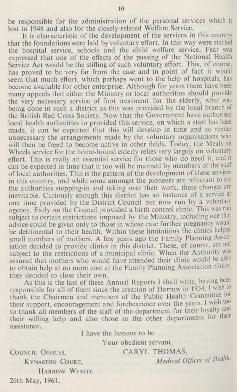 10 be responsible for the administration of the personal services which it lost in 1948 and also for the closely-related Welfare Service. It is characteristic of the development of the services in this country that the foundations were laid by voluntary effort. In this way were started the hospital service, schools and the child welfare service. Fear was expressed that one of the effects of the passing of the National Health Service Act would be the stifling of such voluntary effort. This, of course, has proved to be very far from the case and in point of fact it would seem that much effort, which perhaps went to the help of hospitals, has become available for other enterprise. Although for years there have been many appeals that either the Ministry or local authorities should provide the very necessary service of foot treatment for the elderly, what was being done in such a district as this was provided by the local branch of the British Red Cross Society. Now that the Government have authorised local health authorities to provided this service, on which a start has been made, it can be expected that this will develop in time and so render unnecessary the arrangements made by the voluntary organisations who will then be freed to become active in other fields. Today, the Meals on Wheels service for the home-bound elderly relies very largely on voluntary effort. This is really an essential service for those who do need it, and it can be expected in time that it too will be manned by members of the staff of local authorities. This is the pattern of the development of these services in this country, and while some amongst the pioneers are reluctant to see the authorities stepping-in and taking over their work, these changes are inevitable. Curiously enough this district has an instance of a service at one time provided by the District Council but now run by a voluntary agency. Early on the Council provided a birth control clinic. This was run subject to certain restrictions imposed by the Ministry, including one that advice could be given only to those in whose case further pregnancy would be detrimental to their health. Within these limitations the clinics helped small numbers of mothers. A few years ago the Family Planning Assoc iation decided to provide clinics in this district. These, of course, are not subject to the restrictions of a municipal clinic. When the Authority was assured that mothers who would have attended their clinic would be able to obtain help at no more cost at the Family Planning Association clinics, they decided to close their own. As this is the last of these Annual Reports I shall write, having been responsible for all of them since the creation of Harrow in 1934, I wish to thank the Chairmen and members of the Public Health Committee for their support, encouragement and forbearance over the years. I wish too to thank all members of the staff of the department for their loyalty and their willing help and also those in the other departments for their assistance. I have the honour to be Your obedient servant, Council Offices, CARYL THOMAS, Kynaston Court, Medical Officer oj Health. Harrow Weald. 26th May, 1961.