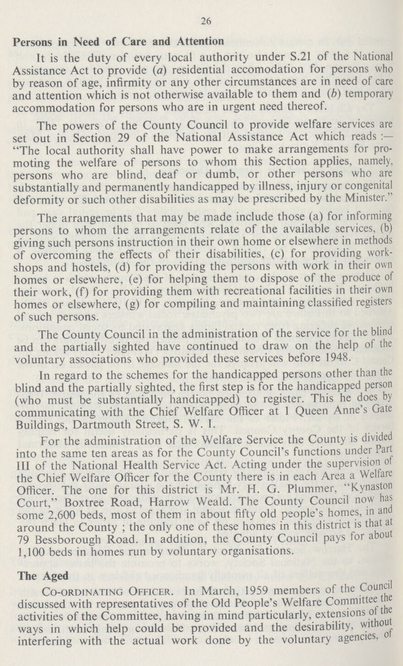 26 Persons in Need of Care and Attention It is the duty of every local authority under S.21 of the National Assistance Act to provide (a) residential accomodation for persons who by reason of age, infirmity or any other circumstances are in need of care and attention which is not otherwise available to them and (b) temporary accommodation for persons who are in urgent need thereof. The powers of the County Council to provide welfare services are set out in Section 29 of the National Assistance Act which reads The local authority shall have power to make arrangements for pro moting the welfare of persons to whom this Section applies, namely, persons who are blind, deaf or dumb, or other persons who are substantially and permanently handicapped by illness, injury or congenital deformity or such other disabilities as may be prescribed by the Minister. The arrangements that may be made include those (a) for informing persons to whom the arrangements relate of the available services, (b) giving such persons instruction in their own home or elsewhere in methods of overcoming the effects of their disabilities, (c) for providing work shops and hostels, (d) for providing the persons with work in their own homes or elsewhere, (e) for helping them to dispose of the produce of their work, (f) for providing them with recreational facilities in their own homes or elsewhere, (g) for compiling and maintaining classified registers of such persons. The County Council in the administration of the service for the blind and the partially sighted have continued to draw on the help of the voluntary associations who provided these services before 1948. In regard to the schemes for the handicapped persons other than the blind and the partially sighted, the first step is for the handicapped person (who must be substantially handicapped) to register. This he does by communicating with the Chief Welfare Officer at 1 Queen Anne's Gate Buildings, Dartmouth Street, S. W. I. For the administration of the Welfare Service the County is divided into the same ten areas as for the County Council's functions under Part III of the National Health Service Act. Acting under the supervision of the Chief Welfare Officer for the County there is in each Area a Welfare Officer. The one for this district is Mr. H. G. Plummer, Kynaston Court, Boxtree Road, Harrow Weald. The County Council now has some 2,600 beds, most of them in about fifty old people's homes, in and around the County ; the only one of these homes in this district is that at 79 Bessborough Road. In addition, the County Council pays for about 1,100 beds in homes run by voluntary organisations. The Aged Co-ordinating Officer. In March, 1959 members of the Council discussed with representatives of the Old People's Welfare Committee the activities of the Committee, having in mind particularly, extensions of the ways in which help could be provided and the desirability, without interfering with the actual work done by the voluntary agencies, of