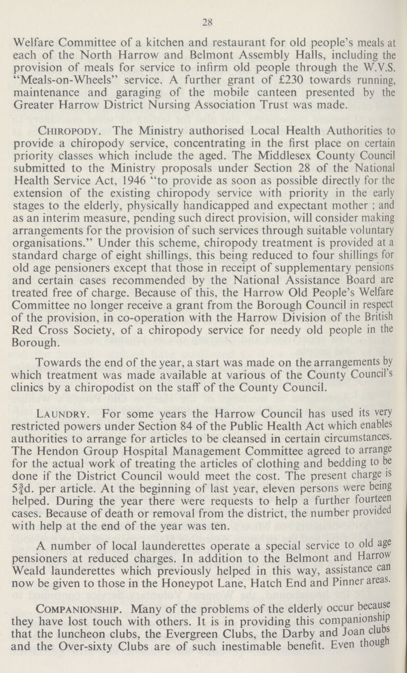 28 Welfare Committee of a kitchen and restaurant for old people's meals at each of the North Harrow and Belmont Assembly Halls, including the provision of meals for service to infirm old people through the W.V.S. Meals-on-Wheels service. A further grant of £230 towards running, maintenance and garaging of the mobile canteen presented by the Greater Harrow District Nursing Association Trust was made. Chiropody. The Ministry authorised Local Health Authorities to provide a chiropody service, concentrating in the first place on certain priority classes which include the aged. The Middlesex County Council submitted to the Ministry proposals under Section 28 of the National Health Service Act, 1946 to provide as soon as possible directly for the extension of the existing chiropody service with priority in the early stages to the elderly, physically handicapped and expectant mother; and as an interim measure, pending such direct provision, will consider making arrangements for the provision of such services through suitable voluntary organisations. Under this scheme, chiropody treatment is provided at a standard charge of eight shillings, this being reduced to four shillings for old age pensioners except that those in receipt of supplementary pensions and certain cases recommended by the National Assistance Board are treated free of charge. Because of this, the Harrow Old People's Welfare Committee no longer receive a grant from the Borough Council in respect of the provision, in co-operation with the Harrow Division of the British Red Cross Society, of a chiropody service for needy old people in the Borough. Towards the end of the year, a start was made on the arrangements by which treatment was made available at various of the County Council's clinics by a chiropodist on the staff of the County Council. Laundry. For some years the Harrow Council has used its very restricted powers under Section 84 of the Public Health Act which enables authorities to arrange for articles to be cleansed in certain circumstances. The Hendon Group Hospital Management Committee agreed to arrange for the actual work of treating the articles of clothing and bedding to be done if the District Council would meet the cost. The present charge is 5¾d. per article. At the beginning of last year, eleven persons were being helped. During the year there were requests to help a further fourteen cases. Because of death or removal from the district, the number provided with help at the end of the year was ten. A number of local launderettes operate a special service to old age pensioners at reduced charges. In addition to the Belmont and Harrow Weald launderettes which previously helped in this way, assistance can now be given to those in the Honeypot Lane, Hatch End and Pinner areas. Companionship. Many of the problems of the elderly occur because they have lost touch with others. It is in providing this companionship that the luncheon clubs, the Evergreen Clubs, the Darby and Joan clubs and the Over-sixty Clubs are of such inestimable benefit. Even thoug