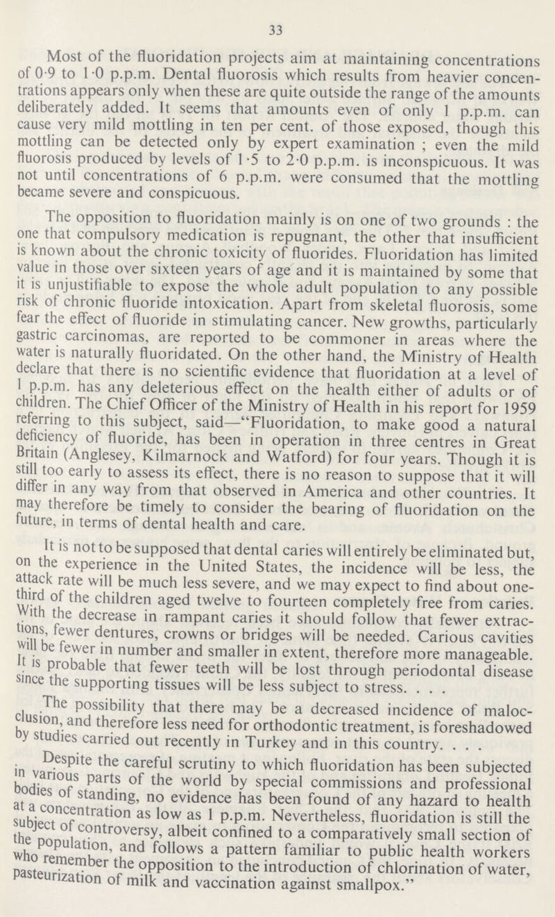 33 Most of the fluoridation projects aim at maintaining concentrations of 0.9 to 1.0 p.p.m. Dental fluorosis which results from heavier concen trations appears only when these are quite outside the range of the amounts deliberately added. It seems that amounts even of only 1 p.p.m. can cause very mild mottling in ten per cent. of those exposed, though this mottling can be detected only by expert examination ; even the mild fluorosis produced by levels of 1.5 to 2 0 p.p.m. is inconspicuous. It was not until concentrations of 6 p.p.m. were consumed that the mottling became severe and conspicuous. The opposition to fluoridation mainly is on one of two grounds : the one that compulsory medication is repugnant, the other that insufficient is known about the chronic toxicity of fluorides. Fluoridation has limited value in those over sixteen years of age and it is maintained by some that it is unjustifiable to expose the whole adult population to any possible risk of chronic fluoride intoxication. Apart from skeletal fluorosis, some fear the effect of fluoride in stimulating cancer. New growths, particularly gastric carcinomas, are reported to be commoner in areas where the water is naturally fluoridated. On the other hand, the Ministry of Health declare that there is no scientific evidence that fluoridation at a level of 1 p.p.m. has any deleterious effect on the health either of adults or of children. The Chief Officer of the Ministry of Health in his report for 1959 referring to this subject, said—Fluoridation, to make good a natural deficiency of fluoride, has been in operation in three centres in Great Britain (Anglesey, Kilmarnock and Watford) for four years. Though it is still too early to assess its effect, there is no reason to suppose that it will differ in any way from that observed in America and other countries. It may therefore be timely to consider the bearing of fluoridation on the future, in terms of dental health and care. It is not to be supposed that dental caries will entirely be eliminated but, on the experience in the United States, the incidence will be less, the attack rate will be much less severe, and we may expect to find about one third of the children aged twelve to fourteen completely free from caries. With the decrease in rampant caries it should follow that fewer extrac tions, fewer dentures, crowns or bridges will be needed. Carious cavities will be fewer in number and smaller in extent, therefore more manageable, It is probable that fewer teeth will be lost through periodontal disease since the supporting tissues will be less subject to stress. The possibility that there may be a decreased incidence of maloc clusion, and therefore less need for orthodontic treatment, is foreshadowed by studies carried out recently in Turkey and in this country. Despite the careful scrutiny to which fluoridation has been subjected in various parts of the world by special commissions and professional bodies of standing, no evidence has been found of any hazard to health at a concentration as low as 1 p.p.m. Nevertheless, fluoridation is still the subject of controversy, albeit confined to a comparatively small section of the population, and follows a pattern familiar to public health workers who remember the opposition to the introduction of chlorination of water, pasteurization of milk and vaccination against smallpox.