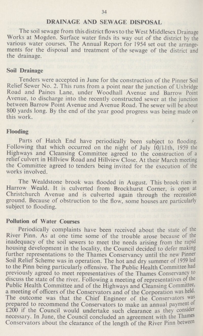 34 DRAINAGE AND SEWAGE DISPOSAL The soil sewage from this district flows to the West Middlesex Drainage Works at Mogden. Surface water finds its way out of the district by the various water courses. The Annual Report for 1954 set out the arrange ments for the disposal and treatment of the sewage of the district and the drainage. Soil Drainage Tenders were accepted in June for the construction of the Pinner Soil Relief Sewer No. 2. This runs from a point near the junction of Uxbridge Road and Paines Lane, under Woodhall Avenue and Barrow Point Avenue, to discharge into the recently constructed sewer at the junction between Barrow Point Avenue and Avenue Road. The sewer will be about 800 yards long. By the end of the year good progress was being made on this work. Flooding Parts of Hatch End have periodically been subject to flooding. Following that which occurred on the night of July 10/11th, 1959 the Highways and Cleansing Committee agreed to the construction of a relief culvert in Hillview Road and Hillview Close. At their March meeting the Committee agreed to tenders being invited for the execution of the works involved. The Wealdstone brook was flooded in August. This brook rises in Harrow Weald. It is culverted from Brockhurst Corner, is open at Christchurch Avenue and is culverted again through the recreation ground. Because of obstruction to the flow, some houses are particularly subject to flooding. Pollution of Water Courses Periodically complaints have been received about the state of the River Pinn. As at one time some of the trouble arose because of the inadequacy of the soil sewers to meet the needs arising from the rapid housing development in the locality, the Council decided to defer making further representations to the Thames Conservancy until the new Pinner Soil Relief Scheme was in operation. The hot and dry summer of 1959 led to the Pinn being particularly offensive. The Public Health Committee had previously agreed to meet representatives of the Thames Conservancy to discuss the state of the river. Following a meeting of representatives of the Public Health Committee and of the Highways and Cleansing Committee, a meeting of officers of the Conservators and of the Corporation was held. The outcome was that the Chief Engineer of the Conservators was prepared to recommend the Conservators to make an annual payment of £200 if the Council would undertake such clearance as they consider necessary. In June, the Council concluded an agreement with the Thames Conservators about the clearance of the length of the River Pinn between