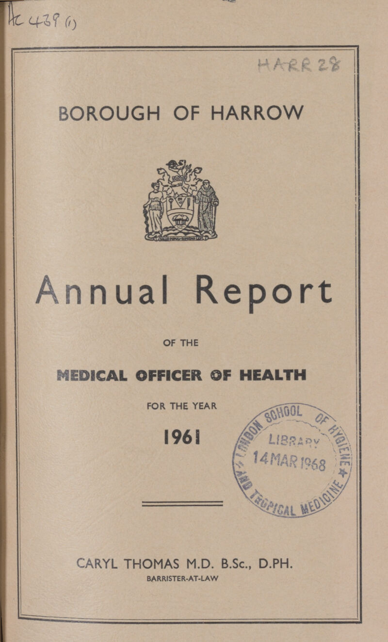 AC 439(1) HARR 28 BOROUGH OF HARROW Annual Report OF THE MEDICAL OFFICER OF HEALTH FOR THE YEAR 1961 CARYL THOMAS M.D. B.Sc., D.PH. BARRISTER-AT-LAW