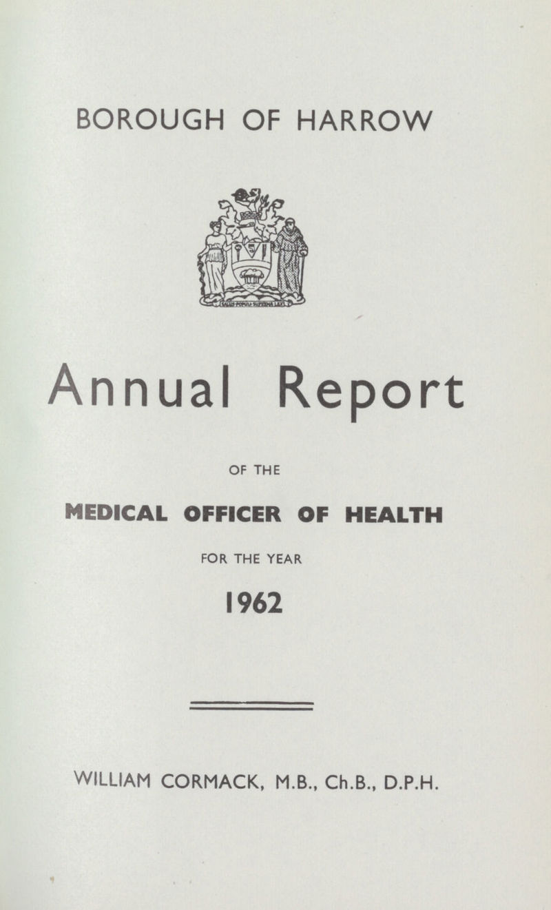 BOROUGH OF HARROW Annual Report OF THE MEDICAL OFFICER OF HEALTH FOR THE YEAR 1962 WILLIAM CORMACK, M.B., Ch.B., D.P.H.