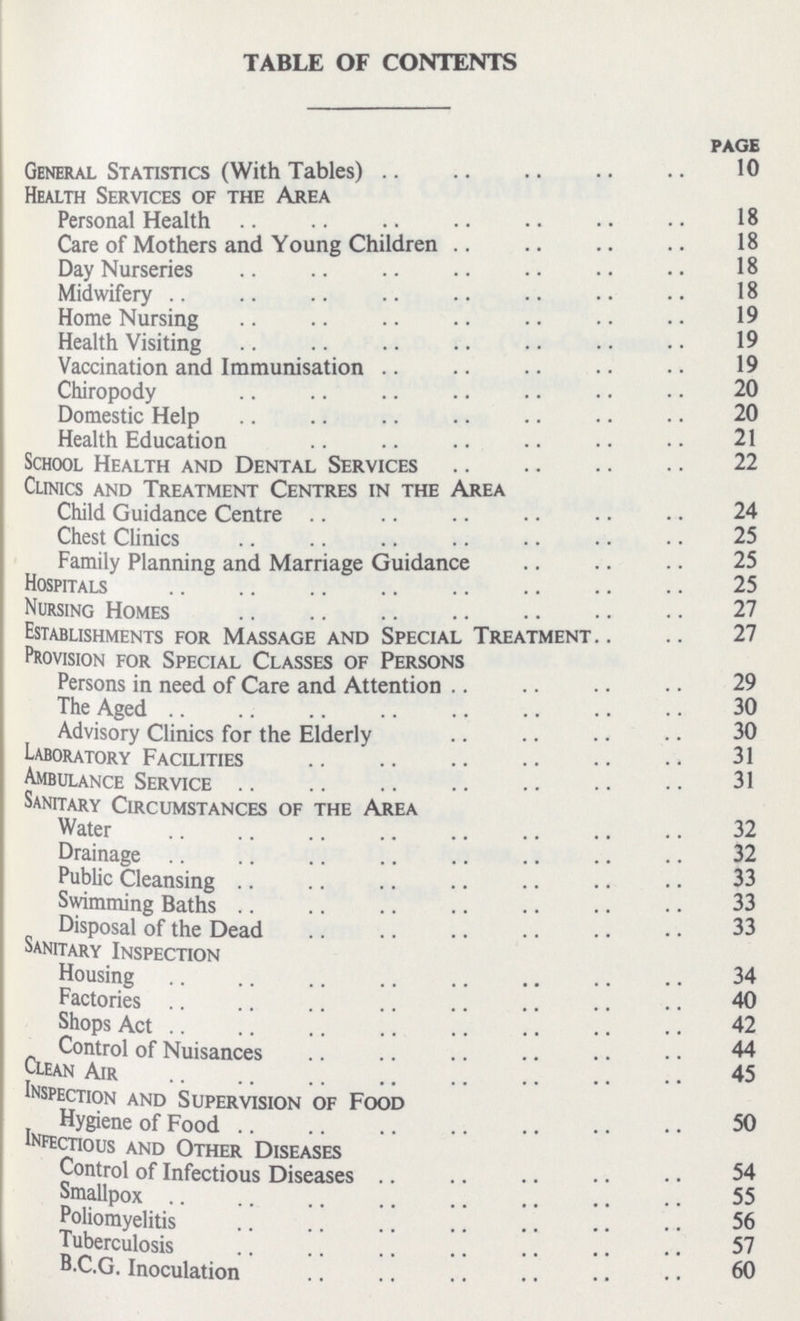 TABLE OF CONTENTS Page General Statistics (With Tables) 10 Health Services of the Area Personal Health 18 Care of Mothers and Young Children 18 Day Nurseries 18 Midwifery 18 Home Nursing 19 Health Visiting 19 Vaccination and Immunisation 19 Chiropody 20 Domestic Help 20 Health Education 21 School Health and Dental Services 22 Clinics and Treatment Centres in the Area Child Guidance Centre 24 Chest Clinics 25 Family Planning and Marriage Guidance Hospitals 25 Nursing Homes 27 Establishments for Massage and Special Treatment 27 Provision for Special Classes of Persons Persons in need of Care and Attention 29 The Aged 30 Advisory Clinics for the Elderly 30 Laboratory Facilities 31 Ambulance Service 31 Sanitary Circumstances of the Area Water 32 Drainage 32 Public Cleansing 33 Swimming Baths 33 Disposal of the Dead 33 Sanitary Inspection Housing 34 Factories 40 Shops Act 42 Control of Nuisances 44 Clean Air 45 Inspection and Supervision of Food „ Hygiene of Food 50 Infectious and Other Diseases Control of Infectious Diseases 54 Smallpox 55 Poliomyelitis 56 Tuberculosis 57 B.C.G. Inoculation 60