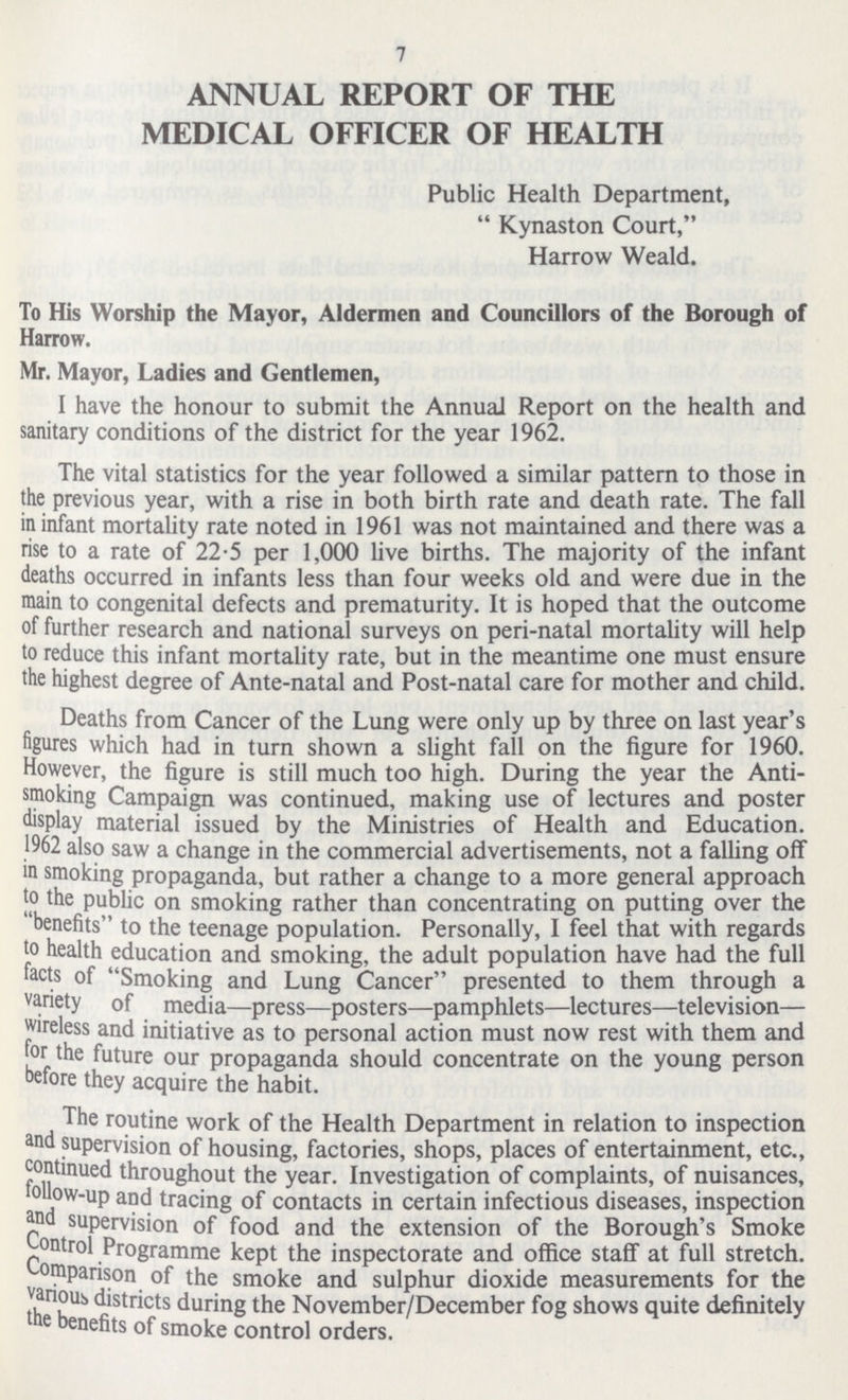 7 ANNUAL REPORT OF THE MEDICAL OFFICER OF HEALTH Public Health Department,  Kynaston Court, Harrow Weald. To His Worship the Mayor, Aldermen and Councillors of the Borough of Harrow. Mr. Mayor, Ladies and Gentlemen, I have the honour to submit the AnnuaJ Report on the health and sanitary conditions of the district for the year 1962. The vital statistics for the year foUowed a similar pattern to those in the previous year, with a rise in both birth rate and death rate. The fall in infant mortality rate noted in 1961 was not maintained and there was a rise to a rate of 22-5 per 1,000 live births. The majority of the infant deaths occurred in infants less than four weeks old and were due in the main to congenital defects and prematurity. It is hoped that the outcome of further research and national surveys on peri-natal mortality will help to reduce this infant mortality rate, but in the meantime one must ensure the highest degree of Ante-natal and Post-natal care for mother and child. Deaths from Cancer of the Lung were only up by three on last year's figures which had in turn shown a slight fall on the figure for 1960. However, the figure is still much too high. During the year the Anti smoking Campaign was continued, making use of lectures and poster display material issued by the Ministries of Health and Education. 1962 also saw a change in the commercial advertisements, not a falling off in smoking propaganda, but rather a change to a more general approach to the public on smoking rather than concentrating on putting over the benefits to the teenage population. Personally, I feel that with regards to health education and smoking, the adult population have had the full facts of Smoking and Lung Cancer presented to them through a variety of media—press—posters—pamphlets—lectures—television— wireless and initiative as to personal action must now rest with them and for the future our propaganda should concentrate on the young person before they acquire the habit. The routine work of the Health Department in relation to inspection and supervision of housing, factories, shops, places of entertainment, etc., continued throughout the year. Investigation of complaints, of nuisances, follow-up and tracing of contacts in certain infectious diseases, inspection and supervision of food and the extension of the Borough's Smoke Control Programme kept the inspectorate and office staff at full stretch, Comparison of the smoke and sulphur dioxide measurements for the various districts during the November/December fog shows quite definitely the benefits of smoke control orders.